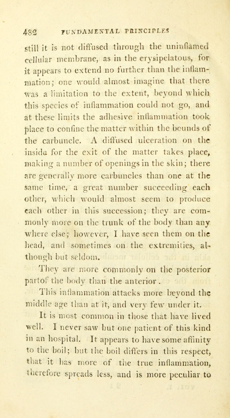 still it is not diffused through the uninflamea cellular membrane, as in the erysipelatous, for it appears to extend no further than the inflam- mation; one would almost imagine that there *vas a limitation to the extent, beyond which this species of inflammation could not go, and at these limits the adhesive inflammation took place to confine the matter within the bounds of the carbuncle. A diffused ulceration on the inside for the exit of the matter takes place, making a number of openings in the skin; there are generally more carbuncles than one at the same time, a great number succeeding each other, which would almost seem to produce each other in tills succession; they are com- monly more on the trunk of the body than any where else; however, I have seen them on the head, and sometimes on the extremities, al- though but seldom. They are more commonly on the posterior partof the body than the anterior . This inflammation attacks more beyond the middle age than at it, and very few under it. It is most common in those that have lived well. I never saw but one patient of this kind ill an hospital. It appears to have some affinity to the boil; but the boil differs in this respect, that it has more of the true inflammation, therefor^ spreads less, and is more peculiar to