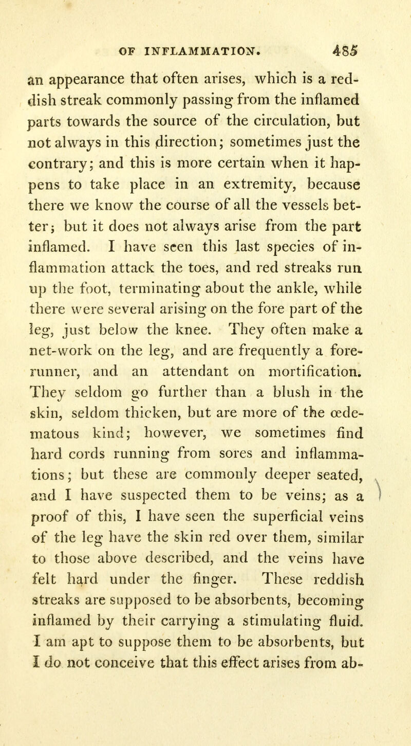 an appearance that often arises, which is a red- dish streak commonly passing from the inflamed parts towards the source of the circulation, but not always in this (direction; sometimes just the contrary; and this is more certain when it hap- pens to take place in an extremity, because there we know the course of all the vessels bet- ter j but it does not always arise from the part inflamed. I have seen this last species of in- flammation attack the toes, and red streaks run up the foot, terminating about the ankle, while there were several arising on the fore part of the leg, just below the knee. They often make a net-work on the leg, and are frequently a fore- runner, and an attendant on mortification. They seldom go further than a blush in the skin, seldom thicken, but are more of the oede- ma to us kind; however, we sometimes find hard cords running from sores and inflamma- tions ; but these are commonly deeper seated, and I have suspected them to be veins; as a ) proof of this, I have seen the superficial veins of the leg have the skin red over them, similar to those above described, and the veins have felt hard under the finger. These reddish streaks are supposed to be absorbents, becoming inflamed by their carrying a stimulating fluid. I am apt to suppose them to be absorbents, but I do not conceive that this effect arises from ab-