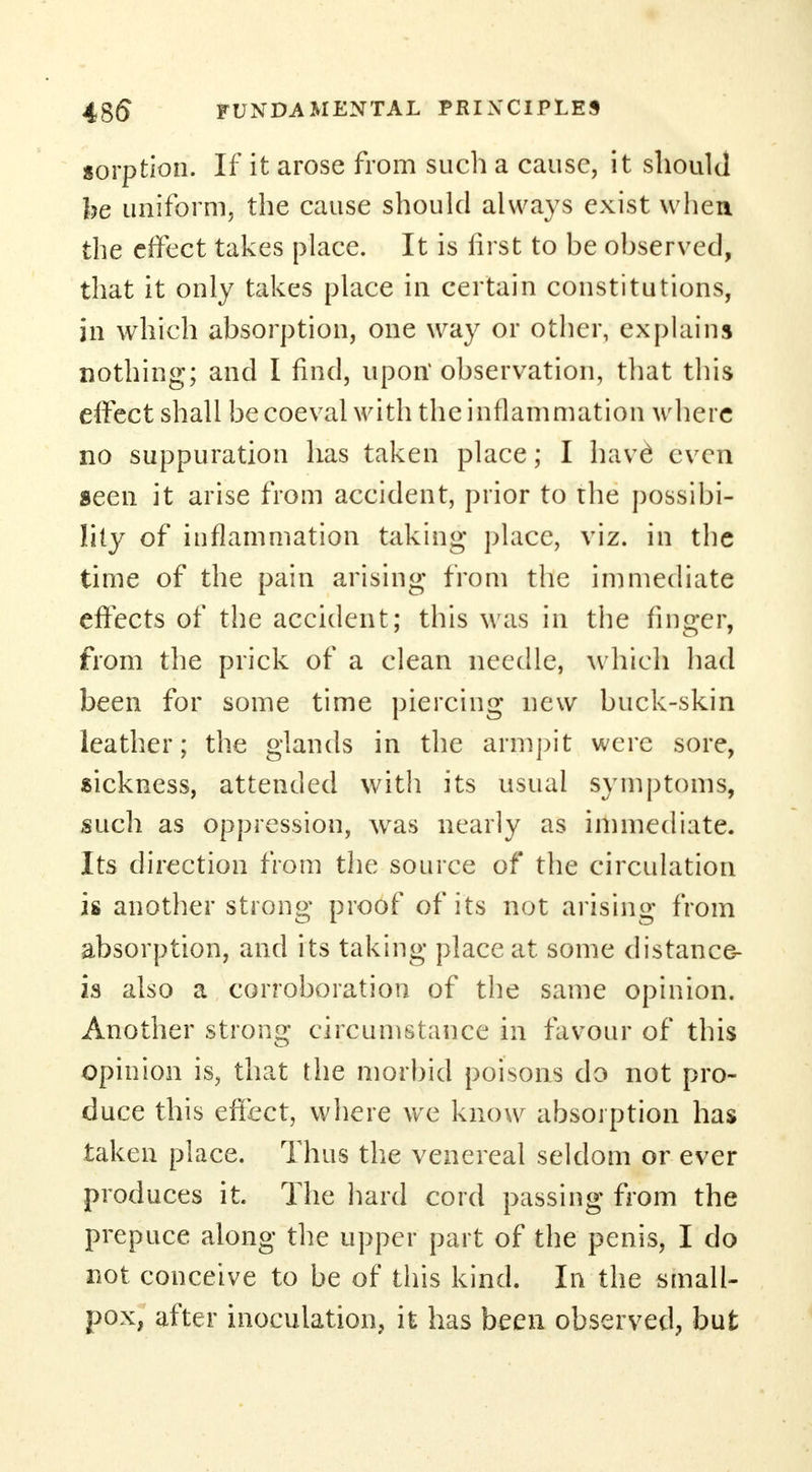 sorption. If it arose from such a cause, it should he uniform, the cause should always exist when the effect takes place. It is first to be observed, that it only takes place in certain constitutions, in which absorption, one way or other, explains nothing; and I find, upon observation, that this effect shall be coeval with the inflammation where no suppuration has taken place; I have even seen it arise from accident, prior to rhe possibi- lity of inflammation taking place, viz. in the time of the pain arising from the immediate effects of the accident; this was in the finger, from the prick of a clean needle, which had been for some time piercing new buck-skin leather; the glands in the armpit were sore, sickness, attended with its usual symptoms, such as oppression, was nearly as immediate. Its direction from the source of the circulation is another strong proof of its not arising from absorption, and its taking place at some distance- is also a corroboration of the same opinion. Another strong circumstance in favour of this opinion is, that the morbid poisons do not pro- duce this effect, where we know absorption has taken place. Thus the venereal seldom or ever produces it. The hard cord passing from the prepuce along the upper part of the penis, I do not conceive to be of this kind. In the small- pox, after inoculation, it has been observed, but