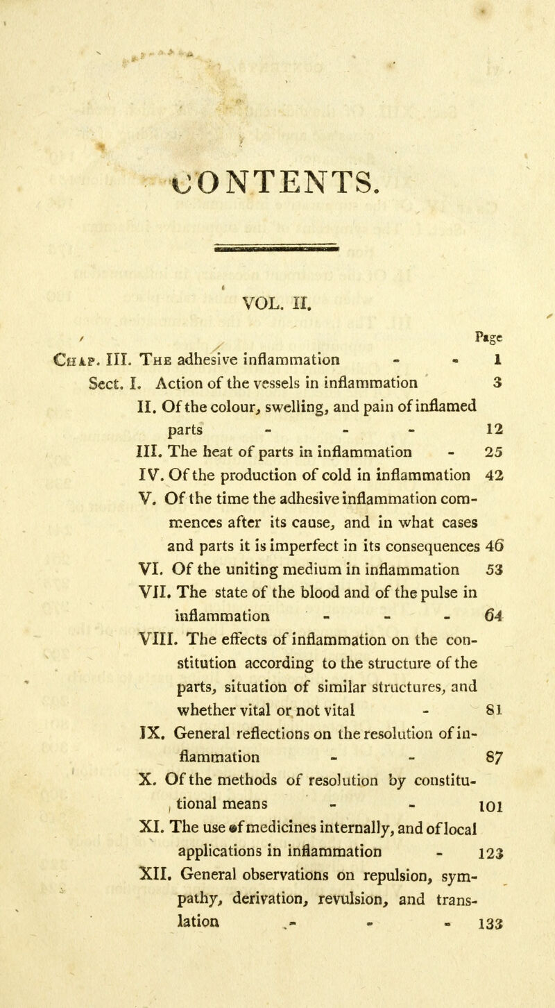 CONTENTS. VOL. II. Page a.p. III. The adhesive inflammation - 1 Sect. L Action of the vessels in inflammation 3 II. Of the colour, swelling, and pain of inflamed parts - - .. 12 III. The heat of parts in inflammation - 25 IV. Of the production of cold in inflammation 42 V. Of the time the adhesive inflammation com- mences after its cause, and in what cases and parts it is imperfect in its consequences 46 VI. Of the uniting medium in inflammation 53 VII. The state of the blood and of the pulse in inflammation - - 64 VIII. The effects of inflammation on the con- stitution according to the structure of the parts, situation of similar structures, and whether vital or not vital - 81 IX. General reflections on the resolution of in- flammation 87 X. Of the methods of resolution by constitu- i tional means - - 101 XI. The use ©f medicines internally, and of local applications in inflammation - 123 XII. General observations on repulsion, sym- pathy, derivation, revulsion, and trans- lation v- - 133