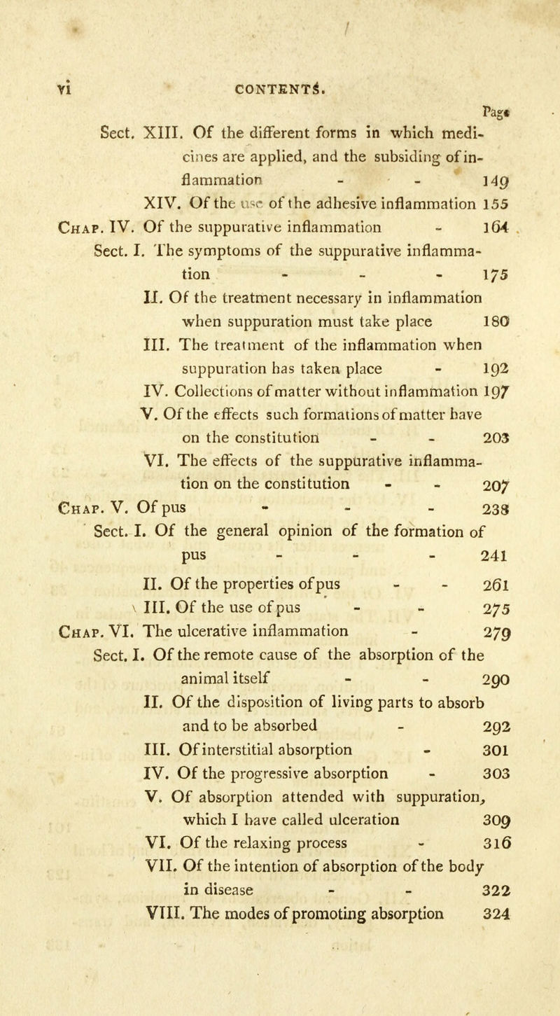 VI CONTENT!*. Pag« Sect. XIII. Of the different forms in which medi- cines are applied, and the subsiding of in- flammation - - i4g XIV. Of the use of the adhesive inflammation 155 Chap. IV. Of the suppurative inflammation - ] 64 Sect. I. The symptoms of the suppurative inflamma- tion - - - 1/5 II. Of the treatment necessary in inflammation when suppuration must take place 180 III. The treatment of the inflammation when suppuration has taken place - 1Q2 IV. Collections of matter without inflammation 19/ V. Of the effects such formations of matter have on the constitution - - 203 VI. The effects of the suppurative inflamma- tion on the constitution - - 20^ Chap. V. Of pus 233 Sect. I. Of the general opinion of the formation of pus 241 II. Of the properties of pus - - 2(51 \ III. Of the use of pus - - 2?5 Chap. VI. The ulcerative inflammation - 279 Sect. I. Of the remote cause of the absorption of the animal itself - - 2Q0 II. Of the disposition of living parts to absorb and to be absorbed - 292 III. Of interstitial absorption - 301 IV. Of the progressive absorption - 303 V. Of absorption attended with suppuration, which I have called ulceration 309 VI. Of the relaxing process - 316 VII. Of the intention of absorption of the body- in disease - - 322