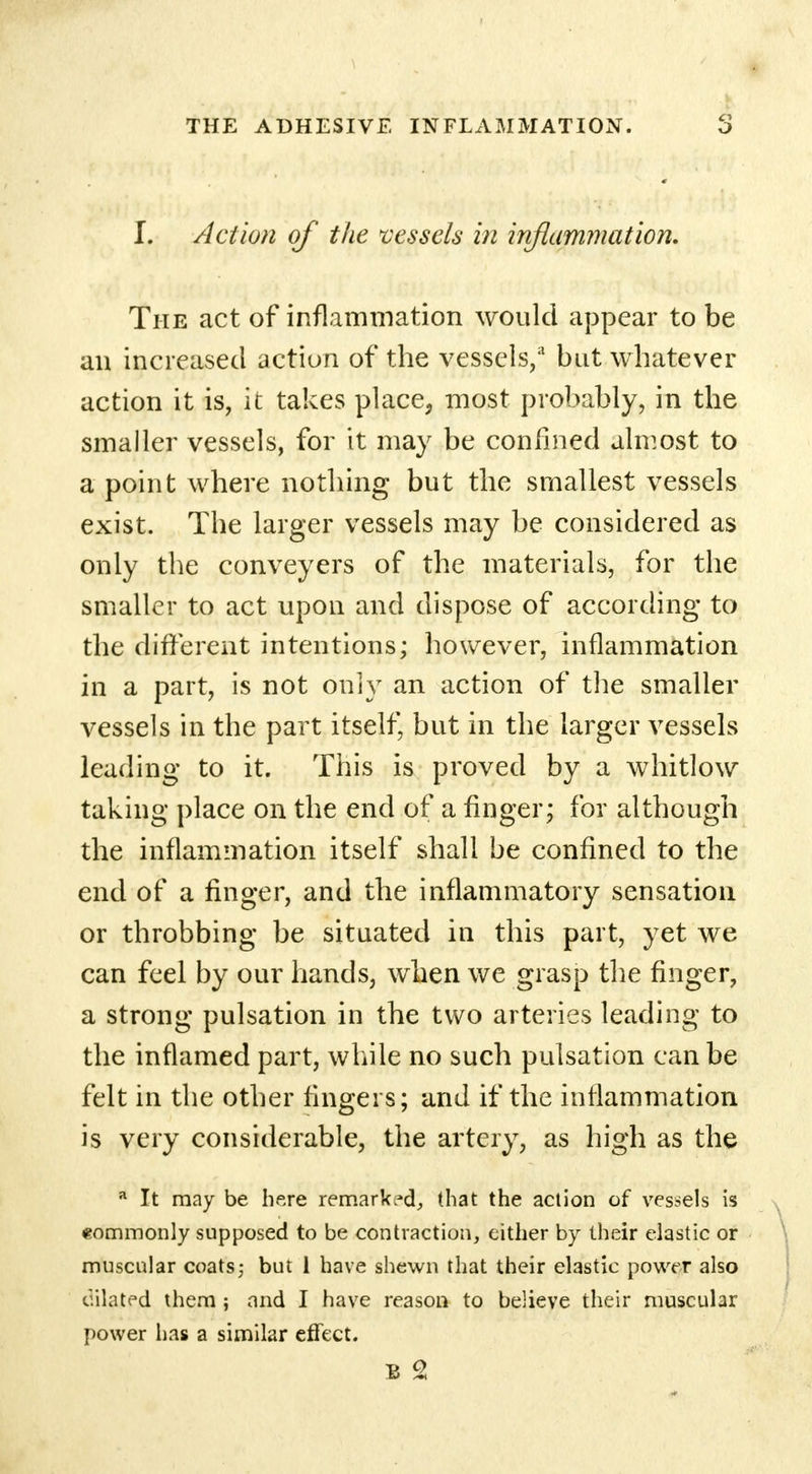 I. Action of the vessels in inflammation. The act of inflammation would appear to be an increased action of the vessels,3 but whatever action it is, it takes place, most probably, in the smaller vessels, for it may be confined almost to a point where nothing but the smallest vessels exist. The larger vessels may be considered as only the conveyers of the materials, for the smaller to act upon and dispose of according to the different intentions; however, inflammation in a part, is not only an action of the smaller vessels in the part itself, but in the larger vessels leading to it. This is proved by a whitlow taking place on the end of a finger; for although the inflammation itself shall be confined to the end of a finger, and the inflammatory sensation or throbbing be situated in this part, yet we can feel by our hands, when we grasp the finger, a strong pulsation in the two arteries leading to the inflamed part, while no such pulsation can be felt in the other fingers; and if the inflammation is very considerable, the artery, as high as the a It may be here remarked, (hat the action of vessels is commonly supposed to be contraction, cither by their elastic or muscular coats; but 1 have shewn that their elastic power also dilated them; and I have reason to believe their muscular power has a similar effect. B 2
