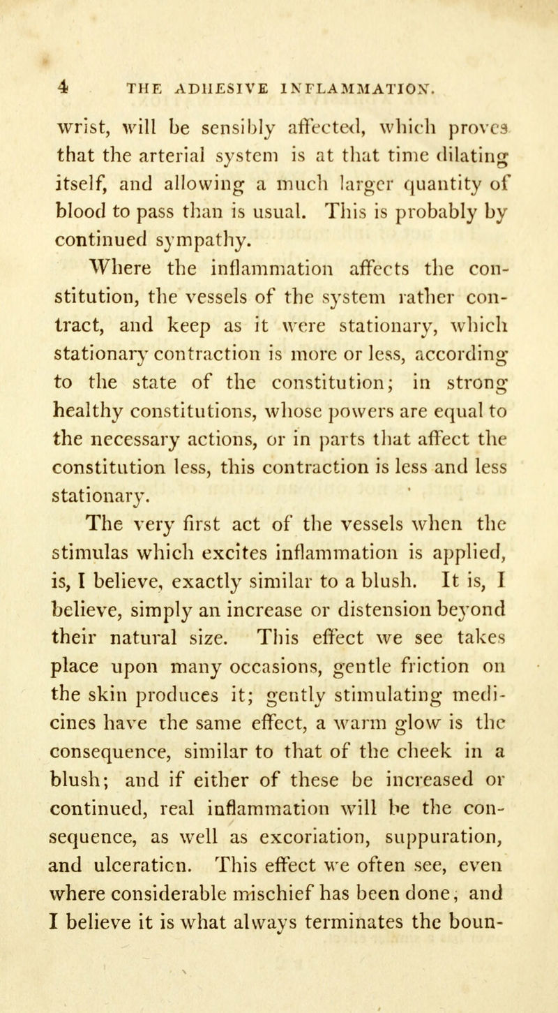 wrist, will be sensibly affected, which proves that the arterial system is at that time dilating itself, and allowing a much larger quantity of blood to pass than is usual. This is probably by continued sympathy. Where the inflammation affects the con- stitution, the vessels of the system rather con- tract, and keep as it were stationary, which stationary contraction is more or less, according to the state of the constitution; in strong- healthy constitutions, whose powers are equal to the necessary actions, or in parts that affect the constitution less, this contraction is less and less stationary. The very first act of the vessels when the stimulas which excites inflammation is applied, is, I believe, exactly similar to a blush. It is, I believe, simply an increase or distension beyond their natural size. This effect we see takes place upon many occasions, gentle friction on the skin produces it; gently stimulating medi- cines have the same effect, a warm glow is the consequence, similar to that of the cheek in a blush; and if either of these be increased or continued, real inflammation will be the con- sequence, as well as excoriation, suppuration, and ulceraticn. This effect we often see, even where considerable mischief has been done, and I believe it is what always terminates the boun-