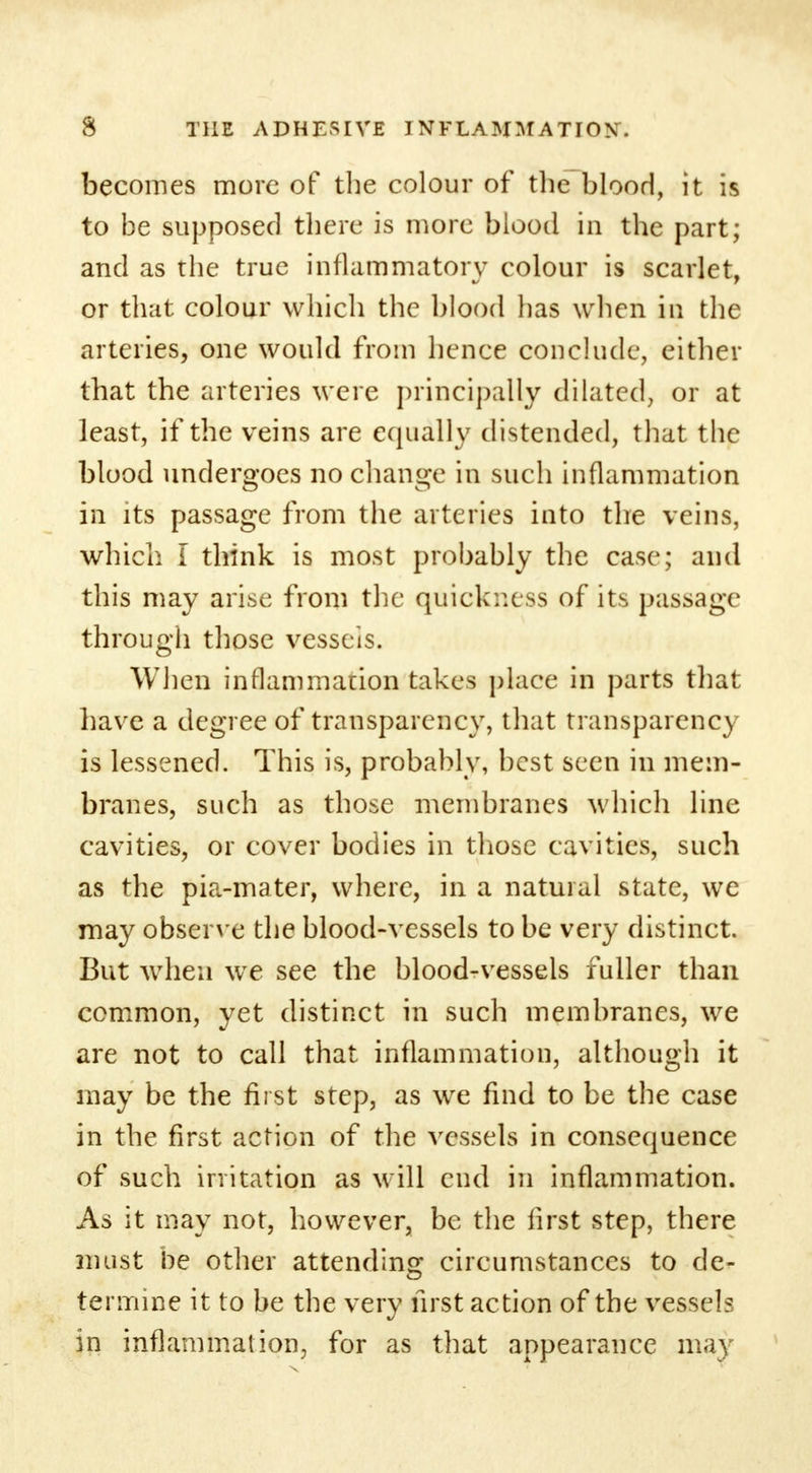 becomes more of the colour of the blood, it is to be supposed there is more blood in the part; and as the true inflammatory colour is scarlet, or that colour which the blood has when in the arteries, one would from hence conclude, either that the arteries were principally dilated, or at least, if the veins are equally distended, that the blood undergoes no change in such inflammation in its passage from the arteries into the veins, which I think is most probably the case; and this may arise from the quickness of its passage through those vessels. When inflammation takes place in parts that have a degree of transparency, that transparency is lessened. This is, probably, best seen in mem- branes, such as those membranes which line cavities, or cover bodies in those cavities, such as the pia-mater, where, in a natural state, we may observe the blood-vessels to be very distinct. But when we see the blood-vessels fuller than common, yet distinct in such membranes, we are not to call that inflammation, although it may be the first step, as wre find to be the case in the first action of the vessels in consequence of such irritation as will end in inflammation. As it may not, however, be the first step, there must be other attending circumstances to de- termine it to be the very first action of the vessel? in inflammation, for as that appearance may