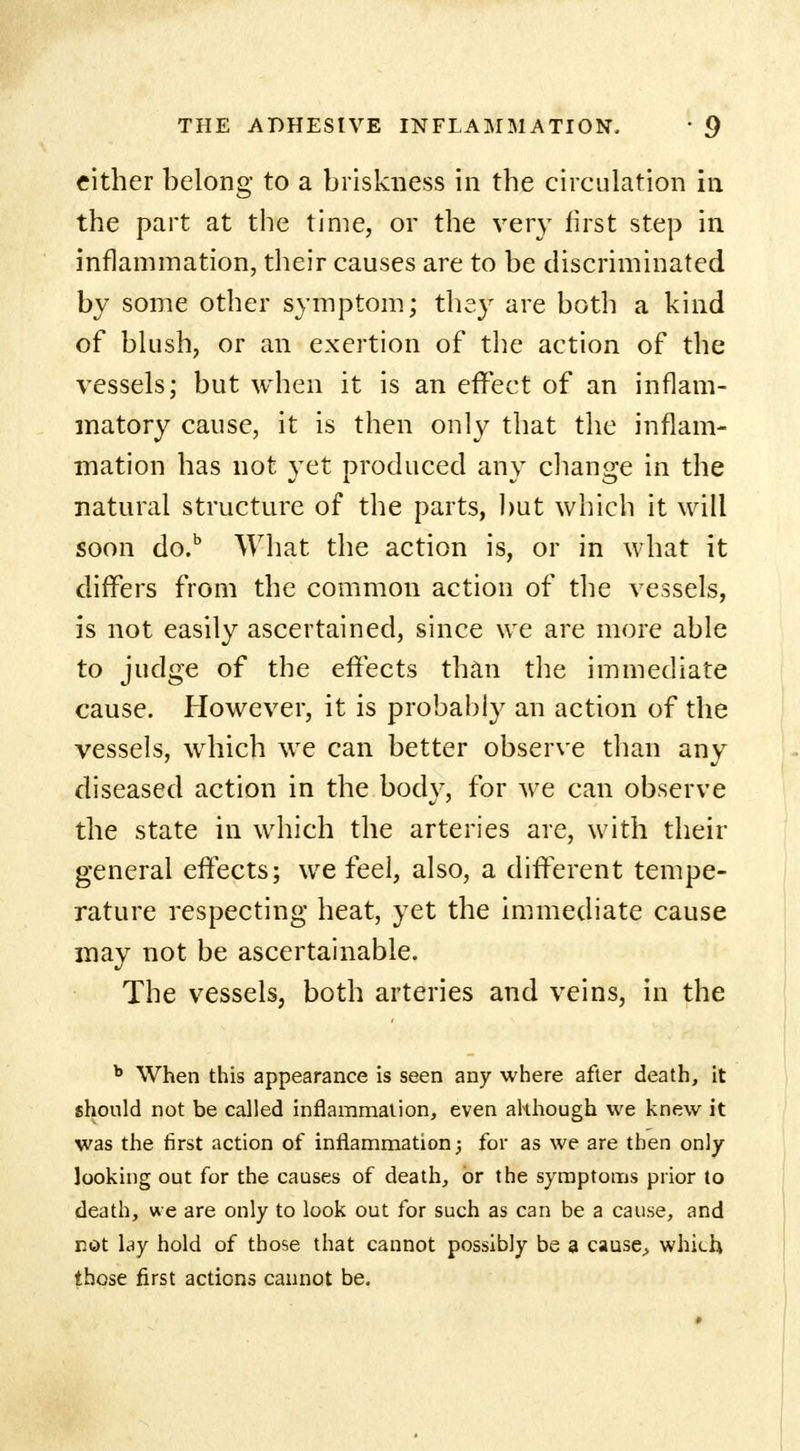 cither belong to a briskness in the circulation in the part at the time, or the very first step in inflammation, their causes are to be discriminated by some other symptom; they are both a kind of blush, or an exertion of the action of the vessels; but when it is an effect of an inflam- matory cause, it is then only that the inflam- mation has not yet produced any change in the natural structure of the parts, but which it will soon do.b What the action is, or in what it differs from the common action of the vessels, is not easily ascertained, since we are more able to judge of the effects than the immediate cause. However, it is probably an action of the vessels, which we can better observe than any diseased action in the body, for we can observe the state in which the arteries are, with their general effects; we feel, also, a different tempe- rature respecting heat, yet the immediate cause may not be ascertainable. The vessels, both arteries and veins, in the b When this appearance is seen any where after death, it should not be called inflammation, even although we knew it was the first action of inflammation; for as we are then only looking out for the causes of death, or the symptoms prior to death, we are only to look out for such as can be a cause, and not lay hold of those that cannot possibly be a cause> which those first actions cannot be.