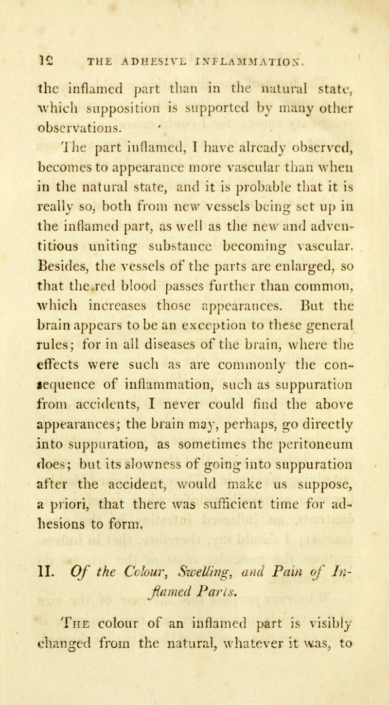 the inflamed part than in the natural state, which supposition is supported by many other observations. The part inflamed, I have already observed, becomes to appearance more vascular than when in the natural state, and it is probable that it is really so, both from new vessels being set up in the inflamed part, as well as the new and adven- titious uniting substance becoming vascular. Besides, the vessels of the parts are enlarged, so that the.red blood passes further than common, which increases those appearances. But the brain appears to be an exception to these general rules; for in all diseases of the brain, where the effects were such as are commonly the con- lequence of inflammation, such as suppuration from accidents, I never could find the above appearances; the brain may, perhaps, go directly into suppuration, as sometimes the peritoneum does; but its slowness of going into suppuration after the accident, would make us suppose, a priori, that there was sufficient time for ad- hesions to form. II. Of the Colour, Swelling, and Pain of In- flamed Parts. The colour of an inflamed part is visibly changed from the natural, whatever it was, to