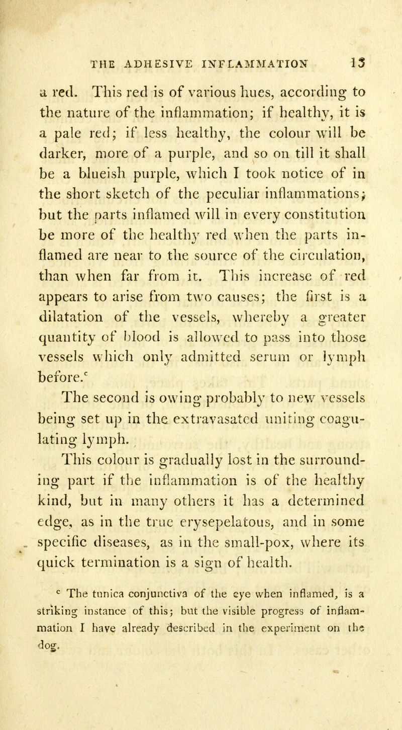 a red. This red is of various hues, according to the nature of the inflammation; if healthy, it is a pale red; if less healthy, the colour will be darker, more of a purple, and so on till it shall be a hlueish purple, which I took notice of in the short sketch of the peculiar inflammations j but the parts inflamed will in every constitution be more of the healthy red when the parts in- flamed are near to the source of the circulation, than when far from it. This increase of red appears to arise from two causes; the first is a dilatation of the vessels, whereby a greater quantity of blood is allowed to pass into those vessels which only admitted serum or lymph before. The second is owing probably to new vessels being set up in the extravasated uniting coagu- lating lymph. This colour is gradually lost in the surround- ing part if the inflammation is of the healthy kind, but in many others it has a determined edge, as in the true erysepelatous, and in some specific diseases, as in the small-pox, where its quick termination is a sign of health. c The tunica conjunctiva of the eye when inflamed, is a striking instance of this; but the visible progress of inflam- mation I have already described in the experiment on the dog.