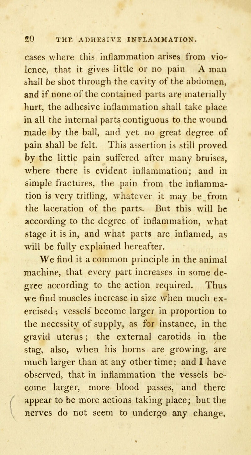 cases where this inflammation arises from vio- lence, that it gives little or no pain A man shall be shot through the cavity of the abdomen, and if none of the contained parts are materially hurt, the adhesive inflammation shall take place in all the internal parts contiguous to the wound made by the ball, and yet no great degree of pain shall be felt. This assertion is still proved by the little pain suffered after many bruises, where there is evident inflammation; and in simple fractures, the pain from the inflamma- tion is very trifling, whatever it may be from the laceration of the parts. But this will be according to the degree of inflammation, what stage it is in, and what parts are inflamed, as will be fully explained hereafter. We find it a common principle in the animal machine, that every part increases in some de- gree according to the action required. Thus we find muscles increase in size when much ex- ercised •, vessels become larger in proportion to the necessity of supply, as for instance, in the gravid uterus; the external carotids in the stag, also, when his horns are growing, are much larger than at any other time; and I have observed, that in inflammation the vessels be- come larger, more blood passes, and there appear to be more actions taking place; but the nerves do not seem to undergo any change.
