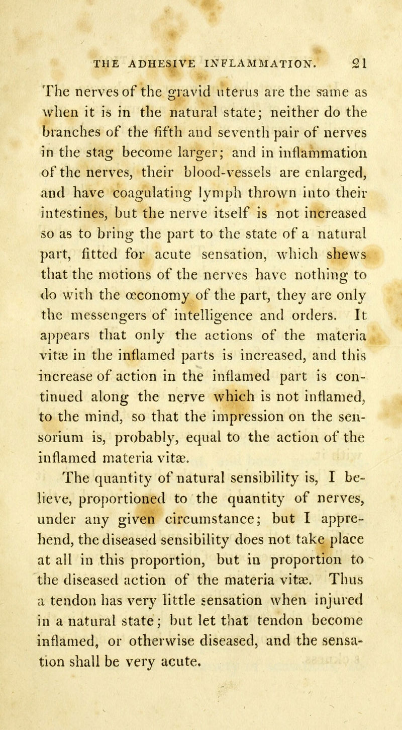 The nerves of the gravid uterus are the same as when it is in the natural state; neither do the branches of the fifth and seventh pair of nerves in the stag become larger; and in inflammation of the nerves, their blood-vessels are enlarged, and have coagulating lymph thrown into their intestines, but the nerve itself is not increased so as to bring the part to the state of a natural part, fitted for acute sensation, which shews that the motions of the nerves have nothing to do with the ceconomy of the part, they are only the messengers of intelligence and orders. It appears that only the actions of the materia vitas in the inflamed parts is increased, and this increase of action in the inflamed part is con- tinued along the nerve which is not inflamed, to the mind, so that the impression on the sen- sorium is, probably, equal to the action of the inflamed materia vita?. The quantity of natural sensibility is, I be- lieve, proportioned to the quantity of nerves, under any given circumstance; but I appre- hend, the diseased sensibility does not take place at all in this proportion, but in proportion to the diseased action of the materia vitas. Thus a tendon has very little sensation when injured in a natural state; but let that tendon become inflamed, or otherwise diseased, and the sensa- tion shall be very acute.