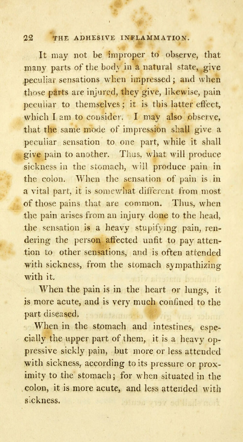 It may not be improper to observe, that many parts of the body in a natural state, give peculiar sensations when impressed ; and when those parts are injured, they give, likewise, pain peculiar to themselves; it is this latter effect, which I am to consider. I may also observe, that the same mocie of impression shall give a peculiar sensation to one part, while it shall give pain to another. Thus, what will produce sickness in the stomach, will produce pain in the colon. When the sensation of pain is in a vital part, it is somewhat different from most of those pains that are common. Thus, when the pain arises from an injury done to the head, the sensation is a heavy stupifying pain, ren- dering the person affected unfit to pay atten- tion to other sensations, and is often attended with sickness, from the stomach sympathizing with it When the pain is in the heart or lungs, it is more acute, and is very much confined to the part diseased. When in the stomach and intestines, espe- cially the upper part of them, it is a heavy op- pressive sickly pain, but more or less attended with sickness, according to its pressure or prox- imity to the stomach; for when situated in the colon, it is more acute, and less attended with sickness.