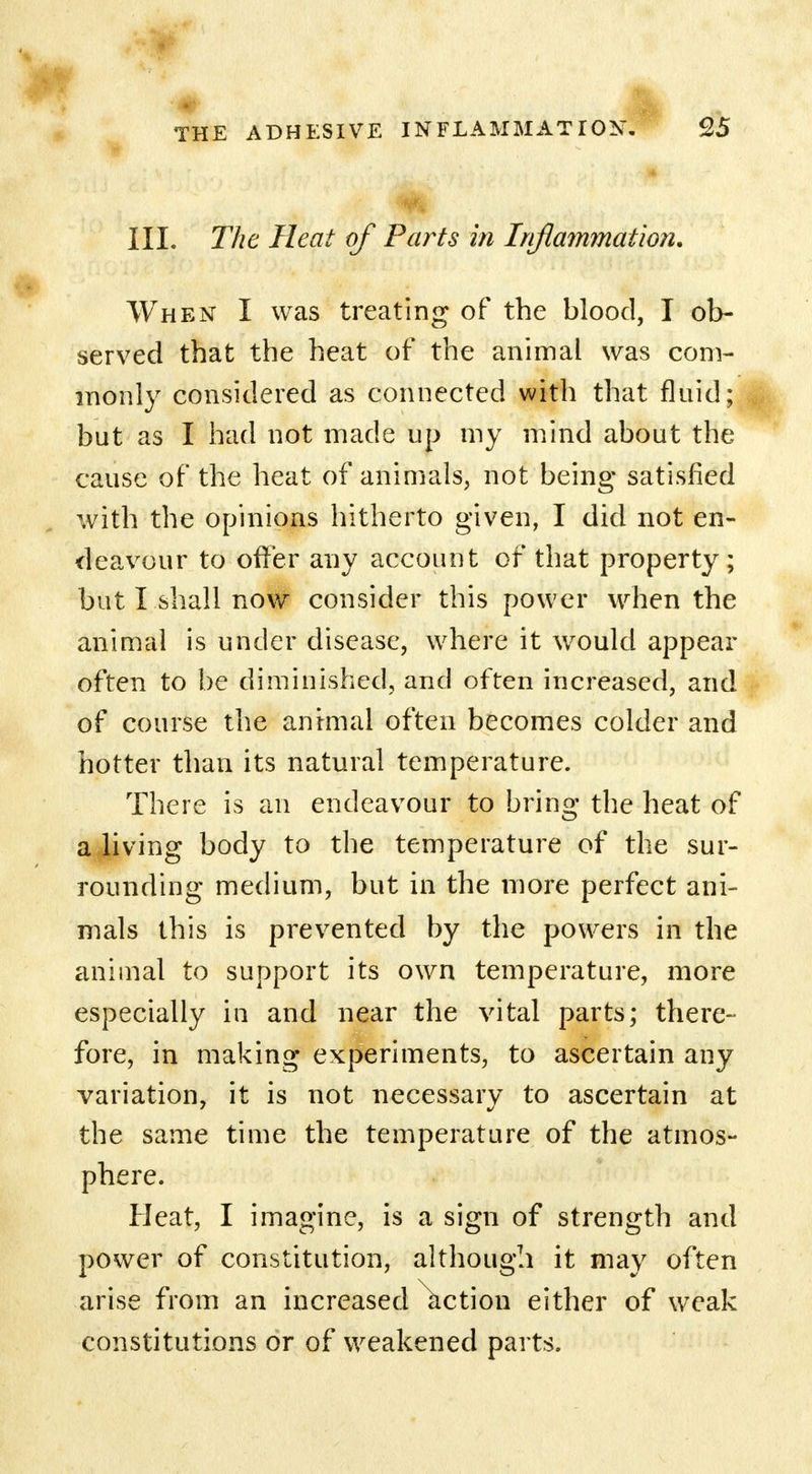 III. The Heat of Parts in Inflammation. When I was treating of the blood, I ob- served that the heat of the animal was com- monly considered as connected with that fluid; but as I had not made up my mind about the cause of the heat of animals, not being satisfied with the opinions hitherto given, I did not en- deavour to offer any account of that property; but I shall now consider this power when the animal is under disease, where it would appear often to be diminished, and often increased, and of course the annual often becomes colder and hotter than its natural temperature. There is an endeavour to bring the heat of a living body to the temperature of the sur- rounding medium, but in the more perfect ani- mals this is prevented by the powers in the animal to support its own temperature, more especially in and near the vital parts; there- fore, in making experiments, to ascertain any variation, it is not necessary to ascertain at the same time the temperature of the atmos- phere. Heat, I imagine, is a sign of strength and power of constitution, although it may often arise from an increased action either of weak constitutions or of weakened parts.