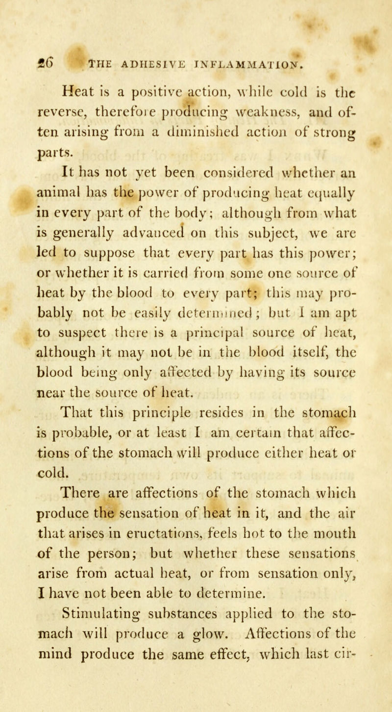 Heat is a positive action, while cold is the reverse, thereto)e proaucing weakness, and of- ten arising from a diminished action of strong parts. It has not yet been considered whether an animal has the power of prod-icing heat equally in every part of the body; although from what is generally advanced on this subject, we are led to suppose that every part has this power; or whether it is carried from some one source of heat by the blood to every part; this may pro- bably not be easily determined ; but I am apt to suspect there is a principal source of heat, although it may not be in the blood itself, the blood being only affected by having its source near the source of heat. That this principle resides in the stomach is probable, or at least I am certain that affec- tions of the stomach will produce either heat or cold. There are affections of the stomach which produce the sensation of heat in it, and the air that arises in eructations, feels hot to the mouth of the person; but whether these sensations arise from actual heat, or from sensation only, I have not been able to determine. Stimulating substances applied to the sto- mach will produce a glow. Affections of the mind produce the same effect, which last cir-