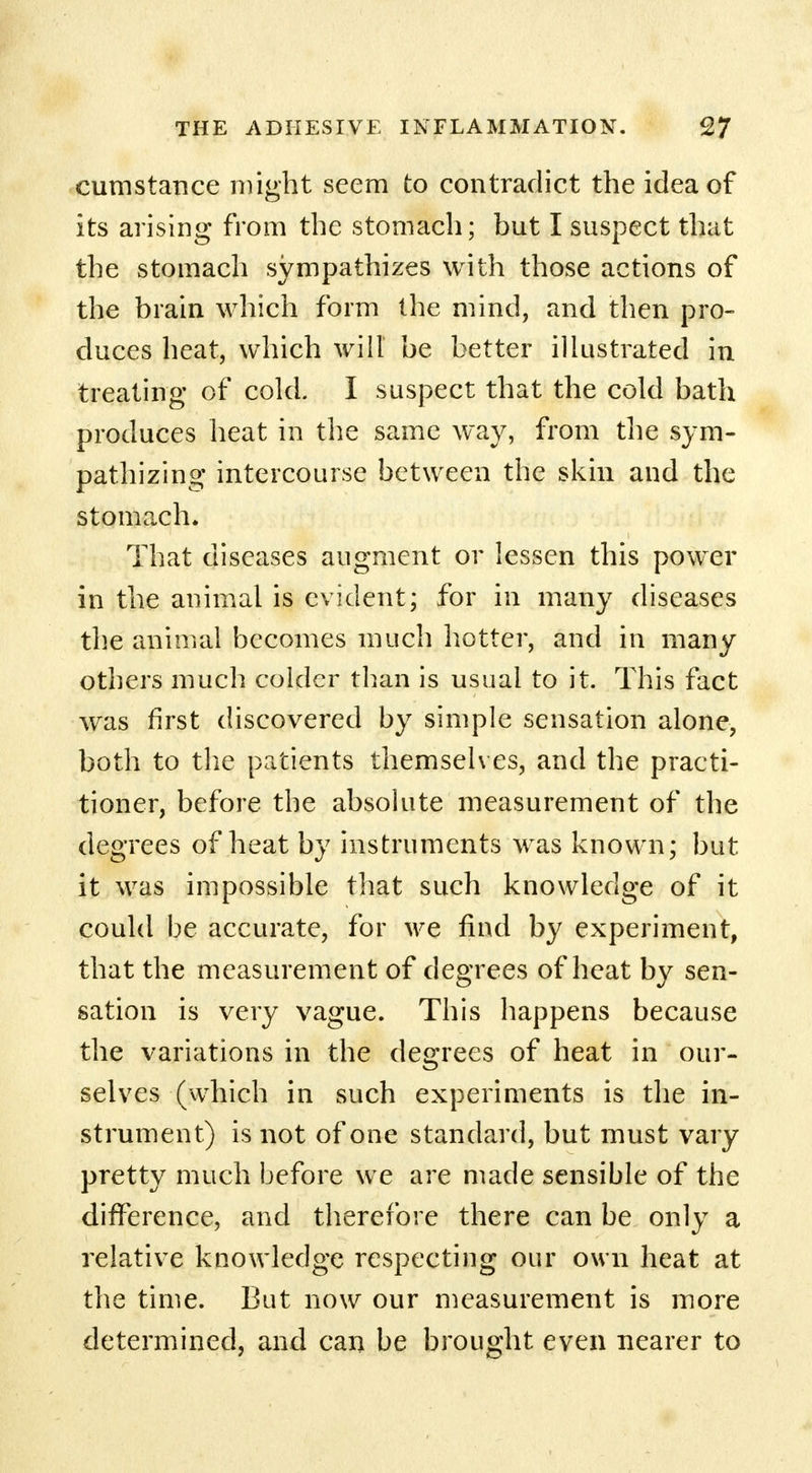 cumstance might seem to contradict the idea of its arising from the stomach; but I suspect that the stomach sympathizes with those actions of the brain which form the mind, and then pro- duces heat, which will be better illustrated in treating of cold. I suspect that the cold bath produces heat in the same way, from the sym- pathizing intercourse between the skin and the stomach. That diseases augment or lessen this power in the animal is evident; for in many diseases the animal becomes much hotter, and in many others much colder than is usual to it. This fact was first discovered by simple sensation alone, both to the patients themselves, and the practi- tioner, before the absolute measurement of the degrees of heat by instruments was known; but it was impossible that such knowledge of it could be accurate, for we find by experiment, that the measurement of degrees of heat by sen- sation is very vague. This happens because the variations in the degrees of heat in our- selves (which in such experiments is the in- strument) is not of one standard, but must vary pretty much before we are made sensible of the difference, and therefore there can be only a relative knowledge respecting our own heat at the time. But now our measurement is more determined, and can be brought even nearer to