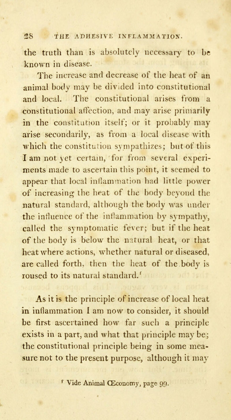 the truth than is absolutely necessary to he known in disease. The increase and decrease of the heat of an animal body may be divided into constitutional and local. The constitutional arises from a constitutional affection, and may arise primarily in the constitution itself; or it probably may arise secondarily, as from a local disease with which the constitution sympathizes; but of this I am not yet certain, for from several experi- ments made to ascertain this point, it seemed to appear that local inflammation had little power of increasing the heat of the body beyond the natural standard, although the body was under the influence of the inflammation by sympathy, called the symptomatic fever; but if the heat of the body is below the natural heat, or that heat where actions, whether natural or diseased, are called forth, then the heat of the body is roused to its natural standard/ As it is the principle of increase of local heat in inflammation I am now to consider, it should be first ascertained how far such a principle exists in a part, and what that principle may be; the constitutional principle being in some mea- sure not to the present purpose, although it may f Vide Animal (Economy, page 99.