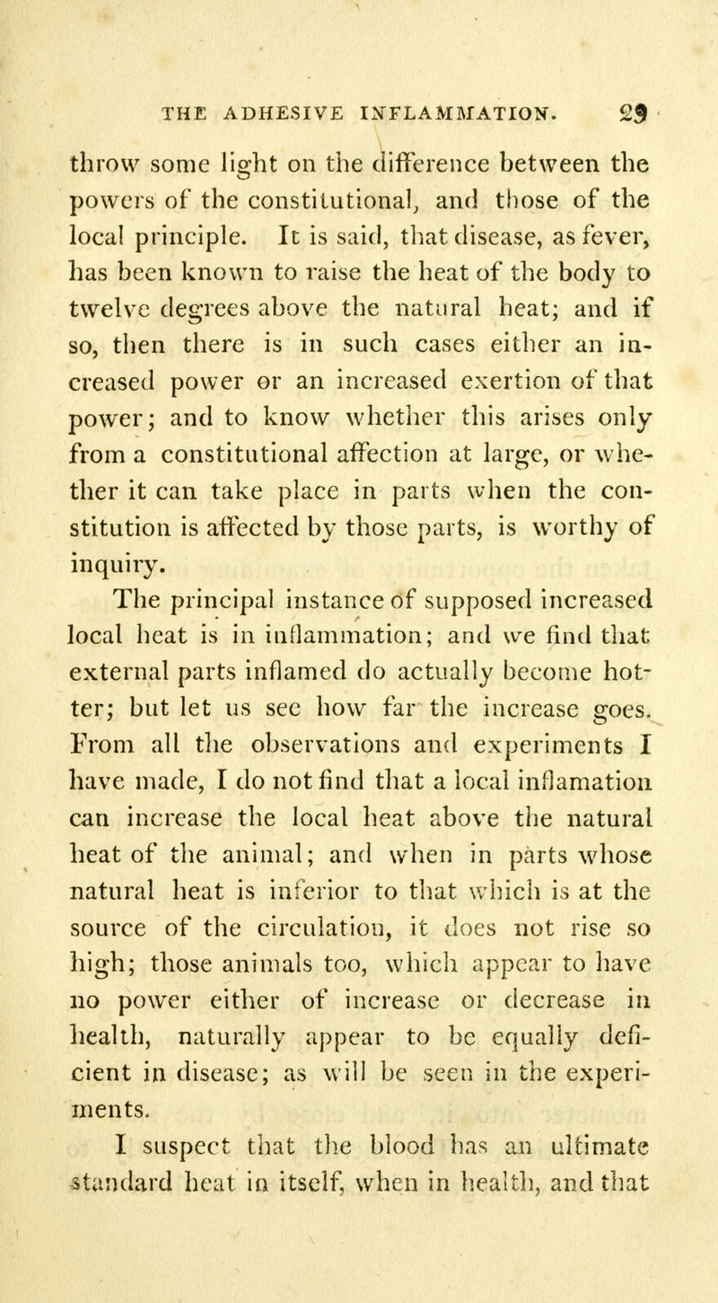 throw some light on the difference between the powers of the constitutional, and those of the local principle. It is said, that disease, as fever, has been known to raise the heat of the body to twelve degrees above the natural heat; and if so, then there is in such cases either an in- creased power or an increased exertion of that power; and to know whether this arises only from a constitutional affection at large, or whe- ther it can take place in parts when the con- stitution is affected by those parts, is worthy of inquiry. The principal instance of supposed increased local heat is in inflammation; and we find that external parts inflamed do actually become hot- ter; but let us see how far the increase goes. From all the observations and experiments I have made, I do not find that a local inflamation can increase the local heat above the natural heat of the animal; and when in parts whose natural heat is inferior to that which is at the source of the circulation, it does not rise so high; those animals too, which appear to have no power either of increase or decrease in health, naturally appear to be equally defi- cient in disease; as will be seen in the experi- ments. I suspect that the blood has an ultimate standard heat in itself, when in health, and that