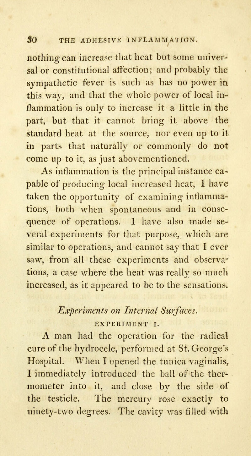 nothing can increase that heat but some univer- sal or constitutional affection; and probably the sympathetic fever is such as has no power in this way, and that the whole power of local in- flammation is only to increase it a little in the part, but that it cannot bring it above the standard heat at the source, nor even up to it in parts that naturally or commonly do not come up to it, as just abovementioned. As inflammation is the principal instance ca- pable of producing local increased heat, I have taken the opportunity of examining inflamma- tions, both when spontaneous and in conse- quence of operations. I have also made se- veral experiments for that purpose, which are similar to operations, and cannot say that I ever saw, from all these experiments and observa- tions, a case where the heat was really so much increased, as it appeared to be to the sensations. Experiments on Internal Surfaces. EXPERIMENT I. A man had the operation for the radical cure of the hydrocele, performed at St. George's Hospital. When I opened the tunica vaginalis, I immediately introduced the ball of the ther- mometer into it, and close by the side of the testicle. The mercury rose exactly to ninety-two degrees. The cavity was filled with