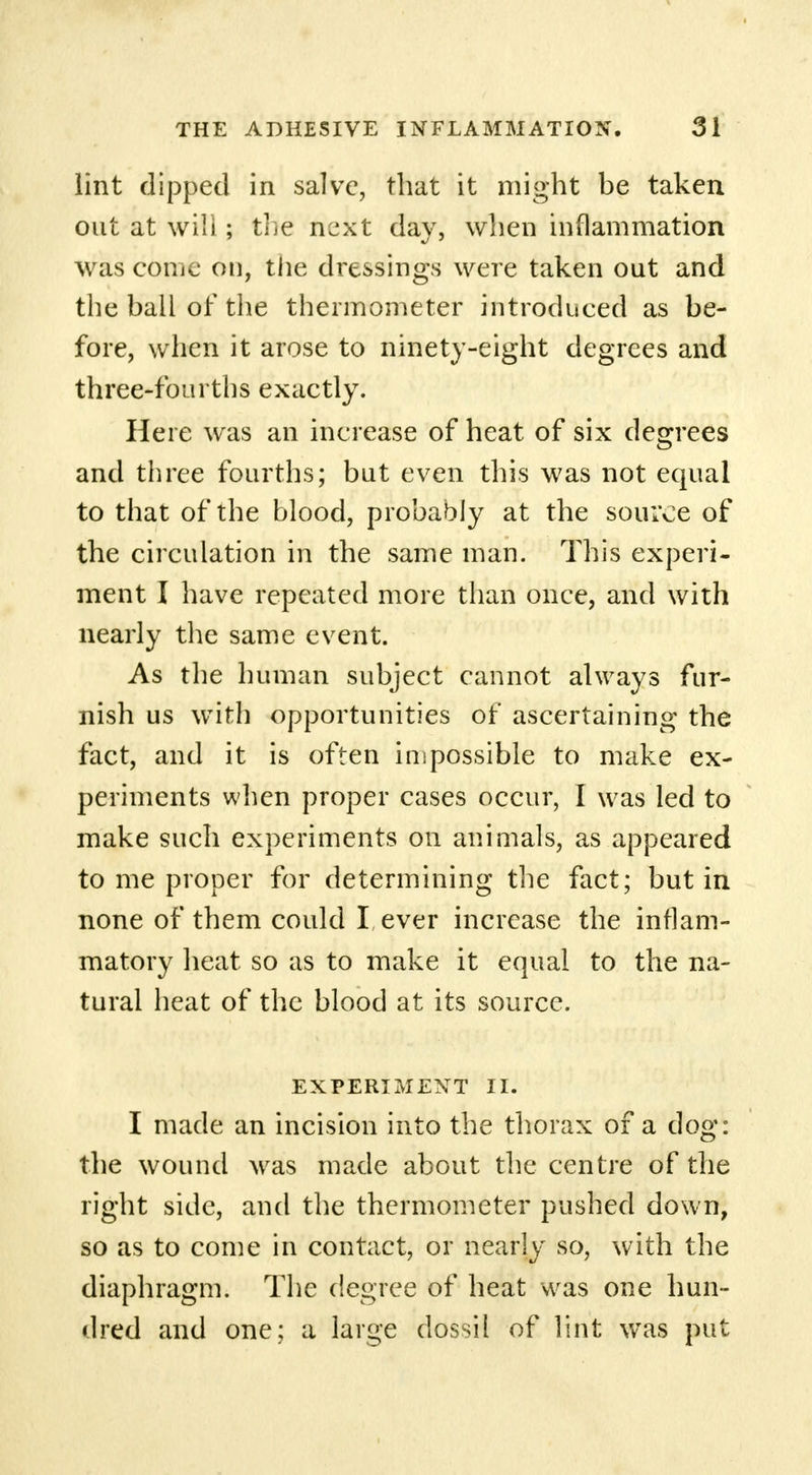 lint dipped in salve, that it might be taken out at will; the next day, when inflammation was come on, the dressings were taken out and the ball of the thermometer introduced as be- fore, when it arose to ninety-eight degrees and three-fourths exactly. Here was an increase of heat of six degrees and three fourths; but even this was not equal to that of the blood, probably at the source of the circulation in the same man. This experi- ment I have repeated more than once, and with nearly the same event. As the human subject cannot always fur- nish us With opportunities of ascertaining the fact, and it is often impossible to make ex- periments when proper cases occur, I was led to make such experiments on animals, as appeared to me proper for determining the fact; but in none of them could I ever increase the inflam- matory heat so as to make it equal to the na- tural heat of the blood at its source. EXPERIMENT II. I made an incision into the thorax of a dog: the wound was made about the centre of the right side, and the thermometer pushed down, so as to come in contact, or nearly so, with the diaphragm. The degree of heat was one hun- dred and one; a large dossil of lint was put