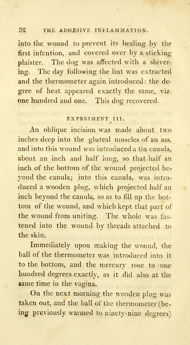 into the wound to prevent its healing by the first intention, and covered over by a sticking plaister. The dog was affected with a shiver- ing. The day following the lint was extracted and the thermometer again introduced: the de- gree of heat appeared exactly the same, viz. one hundred and one. This dog recovered. EXPERIMENT III. An oblique incision was made about two inches deep into the gluteal muscles of an ass, and into this wound was introduced a tin canula, about an inch and half long, so that half an inch of the bottom of the wound projected be- yond the canula; into this canula, was intro- duced a wooden plug, which projected half an inch beyond the canula, so as to fill up the bot- tom of the wound, and which kept that part of the wound from uniting. The whole was fas- tened into the wound by threads attached to the skin. Immediately upon making the wound, the ball of the thermometer was introduced into it to the bottom, and the mercury rose to one hundred degrees exactly, as it did also at the same time in the vagina. On the next morning the wooden plug was taken out, and the ball of the thermometer (be- ing previously warmed to ninety-nine degrees)