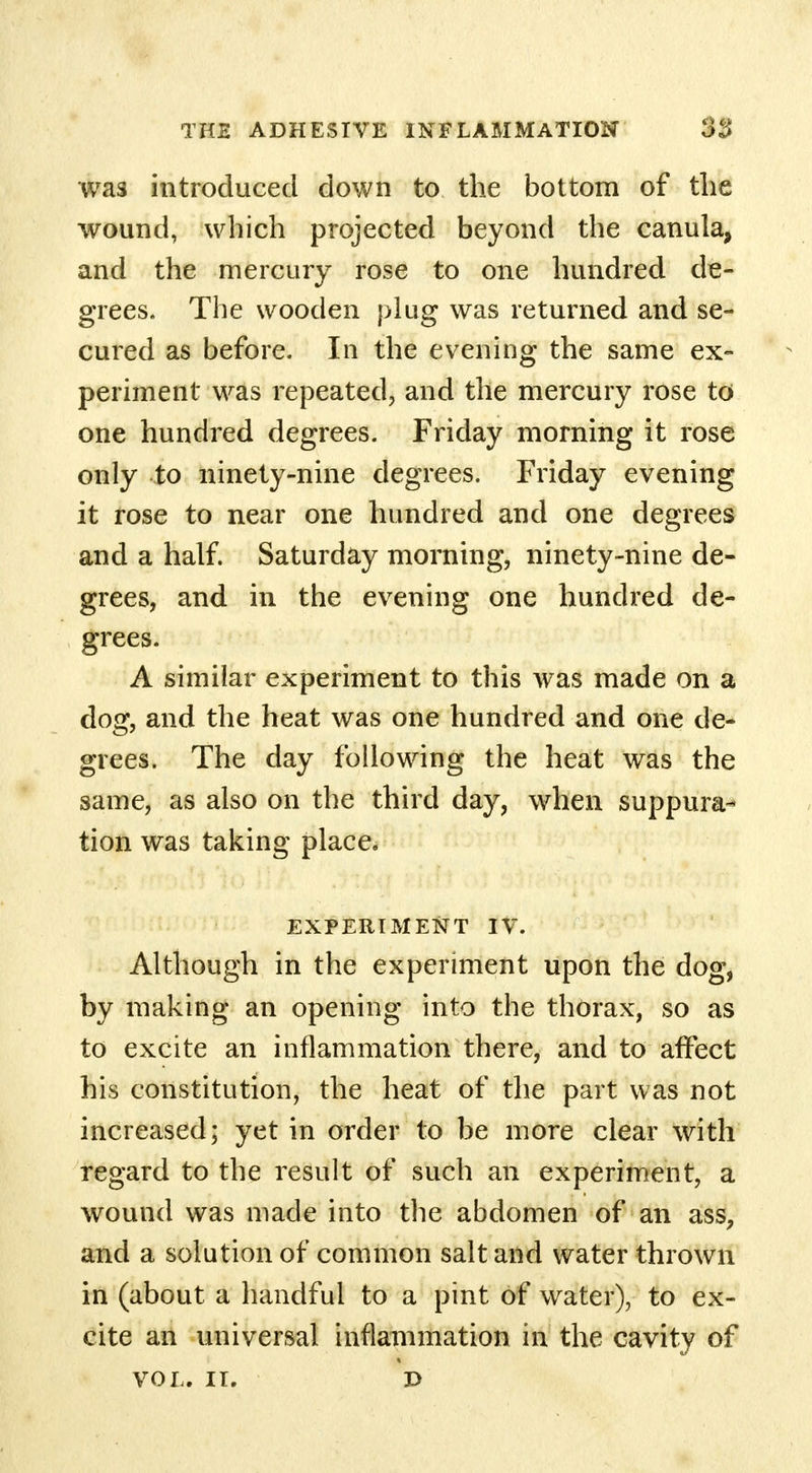 was introduced down to the bottom of the wound, which projected beyond the canula, and the mercury rose to one hundred de- grees. The wooden plug was returned and se- cured as before. In the evening the same ex- periment was repeated, and the mercury rose to one hundred degrees. Friday morning it rose only to ninety-nine degrees. Friday evening it rose to near one hundred and one degrees and a half. Saturday morning, ninety-nine de- grees, and in the evening one hundred de- grees. A similar experiment to this was made on a dog, and the heat was one hundred and one de- grees. The day following the heat was the same, as also on the third day, when suppura- tion was taking place. EXPERIMENT IV. Although in the experiment upon the dog, by making an opening into the thorax, so as to excite an inflammation there, and to affect his constitution, the heat of the part was not increased; yet in order to be more clear with regard to the result of such an experiment, a wound was made into the abdomen of an ass, and a solution of common salt and water thrown in (about a handful to a pint of water), to ex- cite an universal inflammation in the cavity of VOL. II. D
