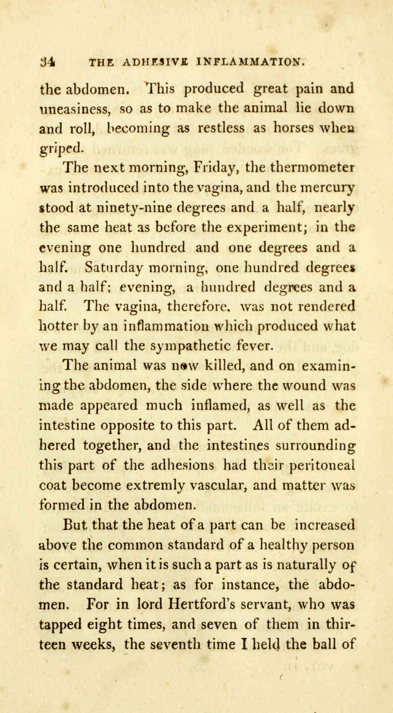 the abdomen. This produced great pain and uneasiness, so as to make the animal He down and roll, becoming as restless as horses when griped. The next morning, Friday, the thermometer was introduced into the vagina, and the mercury stood at ninety-nine degrees and a half, nearly the same heat as before the experiment; in the evening one hundred and one degrees and a half. Saturday morning, one hundred degrees and a half; evening, a hundred degrees and a half. The vagina, therefore, was not rendered hotter by an inflammation which produced what we may call the sympathetic fever. The animal was naw killed, and on examin- ing the abdomen, the side where the wound was made appeared much inflamed, as well as the intestine opposite to this part. All of them ad- hered together, and the intestines surrounding this part of the adhesions had their peritoneal coat become extremly vascular, and matter was formed in the abdomen. But that the heat of a part can be increased above the common standard of a healthy person is certain, when it is such a part as is naturally of the standard heat; as for instance, the abdo- men. For in lord Hertford's servant, who was tapped eight times, and seven of them in thir- teen weeks, the seventh time I held the ball of
