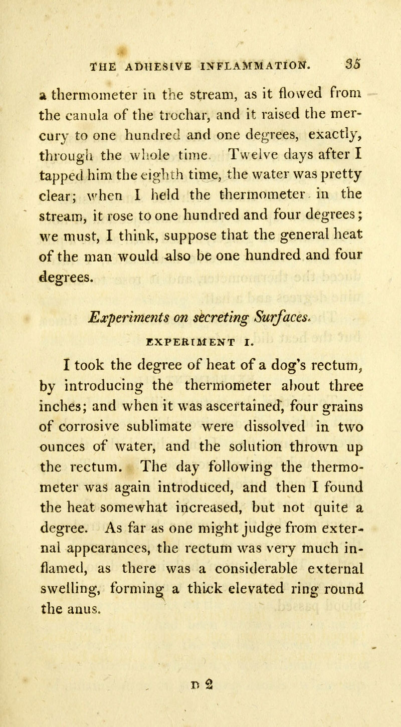 a thermometer in the stream, as it flowed from the canula of the trochar, and it raised the mer- cury to one hundred and one degrees, exactly, through the whole time Twelve days after I tapped him the eighth time, the water was pretty clear; when I held the thermometer in the stream, it rose to one hundred and four degrees; we must, I think, suppose that the general heat of the man would also be one hundred and four degrees. Experiments on secreting Surfaces. EXPERIMENT I. I took the degree of heat of a dog's rectum^ by introducing the thermometer about three inches; and when it was ascertained, four grains of corrosive sublimate were dissolved in two ounces of water, and the solution throwrn up the rectum. The day following the thermo- meter was again introduced, and then I found the heat somewhat increased, but not quite a degree. As far as one might judge from exter- nal appearances, the rectum was very much in- flamed, as there was a considerable external swelling, forming- a thick elevated ring round the anus.