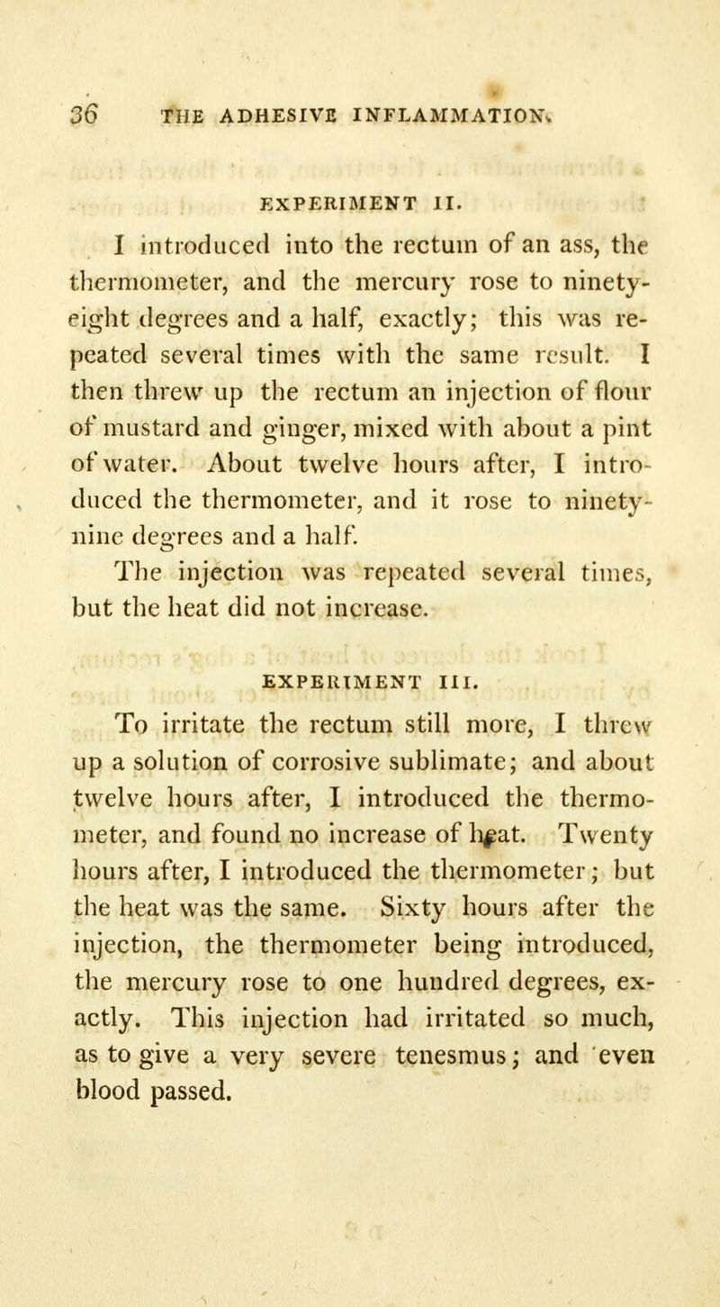EXPERIMENT II. I introduced into the rectum of an ass, the thermometer, and the mercury rose to ninety- eight degrees and a half, exactly; this was re- peated several times with the same result. I then threw up the rectum an injection of flour of mustard and ginger, mixed with about a pint of water. About twelve hours after, I intro duced the thermometer, and it rose to ninety- nine degrees and a half. The injection was repeated several times, but the heat did not increase. EXPERIMENT III. To irritate the rectum still more, I threw up a solution of corrosive sublimate; and about twelve hours after, I introduced the thermo- meter, and found no increase of h^at. Twenty hours after, I introduced the thermometer; but the heat was the same. Sixty hours after the injection, the thermometer being introduced, the mercury rose to one hundred degrees, ex- actly. This injection had irritated so much, as to give a very severe tenesmus; and even blood passed.