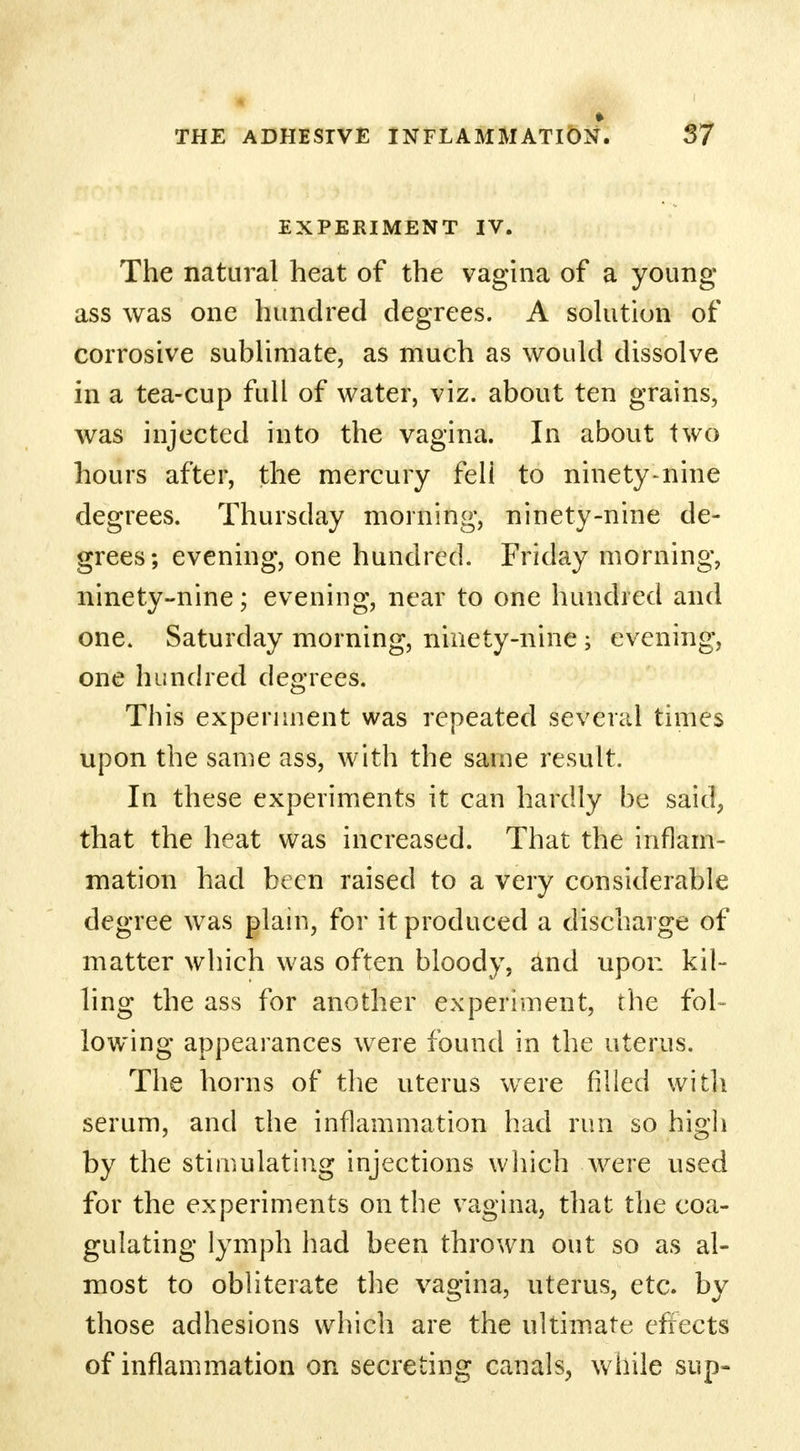 EXPERIMENT IV. The natural heat of the vagina of a young- ass was one hundred degrees. A solution of corrosive sublimate, as much as would dissolve in a tea-cup full of water, viz. about ten grains, was injected into the vagina. In about two hours after, the mercury feli to ninety-nine degrees. Thursday morning, ninety-nine de- grees; evening, one hundred. Friday morning, ninety-nine; evening, near to one hundred and one. Saturday morning, ninety-nine ; evening, one hundred degrees. This experiment was repeated several times upon the same ass, with the same result. In these experiments it can hardly be said, that the heat was increased. That the inflam- mation had been raised to a very considerable degree was plain, for it produced a discharge of matter which was often bloody, and upon kil- ling the ass for another experiment, the fol- lowing appearances were found in the uterus. The horns of the uterus were filled with serum, and the inflammation had run so high by the stimulating injections which were used for the experiments on the vagina, that the coa- gulating lymph had been thrown out so as al- most to obliterate the vagina, uterus, etc. by those adhesions which are the ultimate effects of inflammation on secreting canals, while sup-