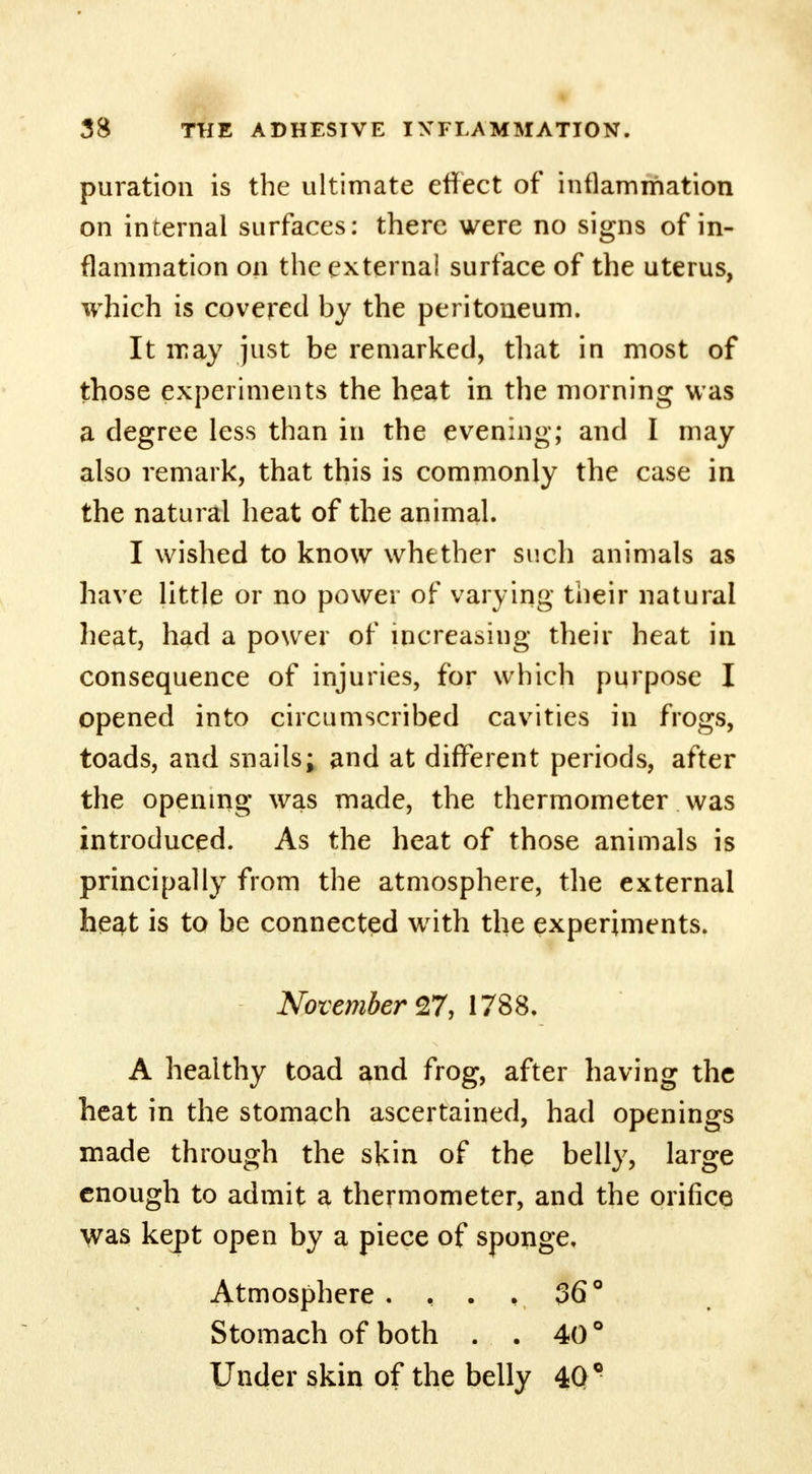 puration is the ultimate effect of inflammation on internal surfaces: there were no signs of in- flammation on the external surface of the uterus, which is covered by the peritoneum. It may just be remarked, that in most of those experiments the heat in the morning was a degree less than in the evening; and I may also remark, that this is commonly the case in the natural heat of the animal. I wished to know whether such animals as have little or no power of varying their natural heat, had a power of increasing their heat in consequence of injuries, for which purpose I opened into circumscribed cavities in frogs, toads, and snails; and at different periods, after the opening was made, the thermometer was introduced. As the heat of those animals is principally from the atmosphere, the external heat is to be connected with the experiments. November 27, 1788. A healthy toad and frog, after having the heat in the stomach ascertained, had openings made through the skin of the belly, large enough to admit a thermometer, and the orifice was kept open by a piece of sponge. Atmosphere .... 36° Stomach of both . . 40 ° Under skin of the belly 409