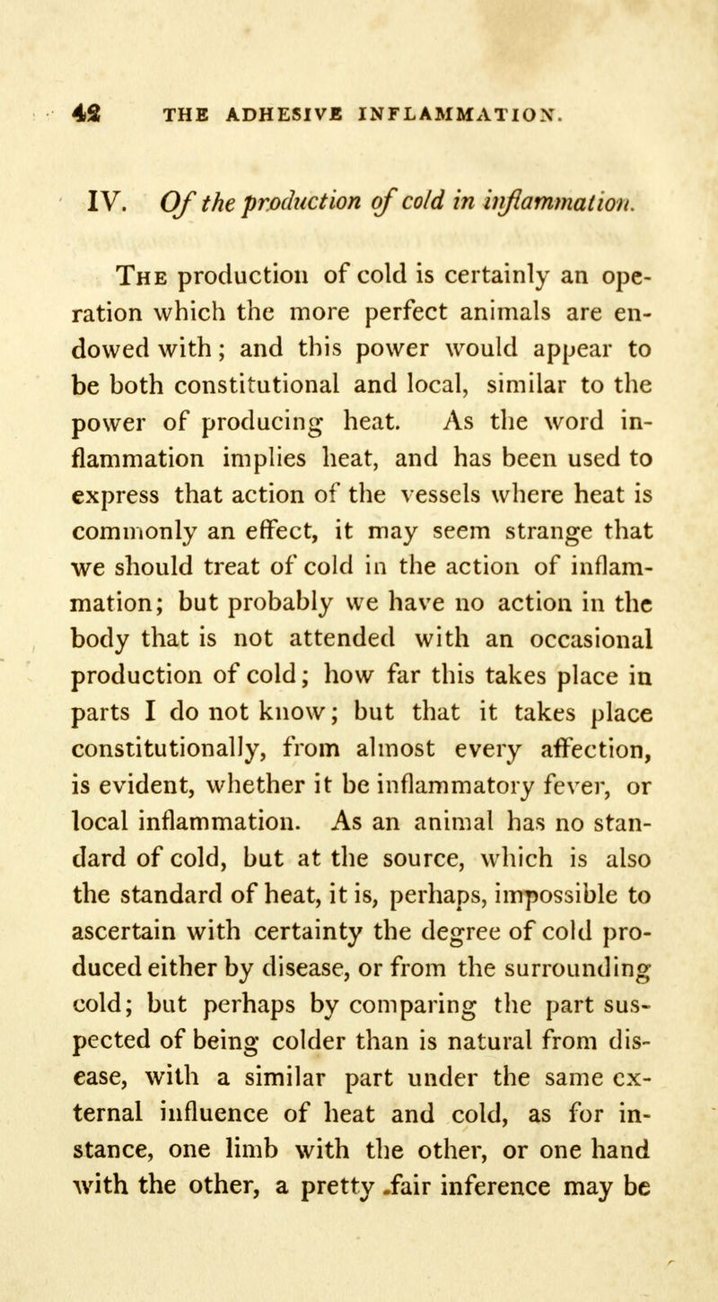 IV. Of the production of cold in inflammation. The production of cold is certainly an ope- ration which the more perfect animals are en- dowed with; and this power would appear to be both constitutional and local, similar to the power of producing heat. As the word in- flammation implies heat, and has been used to express that action of the vessels where heat is commonly an effect, it may seem strange that we should treat of cold in the action of inflam- mation; but probably we have no action in the body that is not attended with an occasional production of cold; how far this takes place in parts I do not know; but that it takes place constitutionally, from almost every affection, is evident, whether it be inflammatory fever, or local inflammation. As an animal has no stan- dard of cold, but at the source, which is also the standard of heat, it is, perhaps, impossible to ascertain with certainty the degree of cold pro- duced either by disease, or from the surrounding cold; but perhaps by comparing the part sus- pected of being colder than is natural from dis- ease, with a similar part under the same ex- ternal influence of heat and cold, as for in- stance, one limb with the other, or one hand with the other, a pretty -fair inference may be