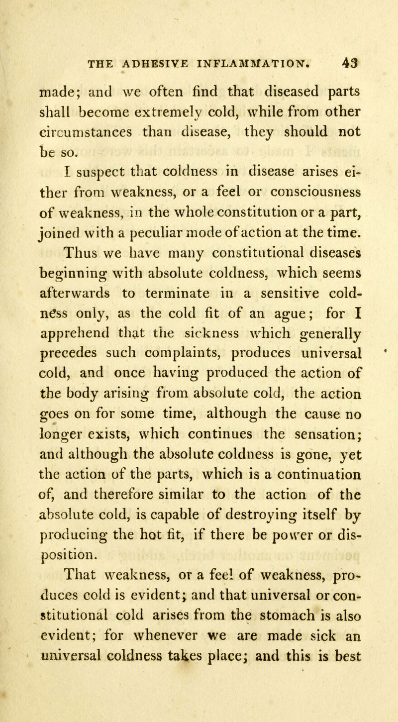 made; and we often find that diseased parts shall become extremely cold, while from other circumstances than disease, they should not be so. I suspect that coldness in disease arises ei- ther from weakness, or a feel or consciousness of weakness, in the whole constitution or a part, joined with a peculiar mode of action at the time. Thus we have many constitutional diseases beginning with absolute coldness, which seems afterwards to terminate in a sensitive cold- ness only, as the cold fit of an ague; for I apprehend that the sickness which generally precedes such complaints, produces universal cold, and once having produced the action of the body arising from absolute cold, the action goes on for some time, although the cause no longer exists, which continues the sensation; and although the absolute coldness is gone, yet the action of the parts, which is a continuation of, and therefore similar to the action of the absolute cold, is capable of destroying itself by producing the hot tit, if there be power or dis- position. That weakness, or a feel of weakness, pro- duces cold is evident; and that universal or con- stitutional cold arises from the stomach is also evident; for whenever we are made sick an universal coldness takes place; and this is best