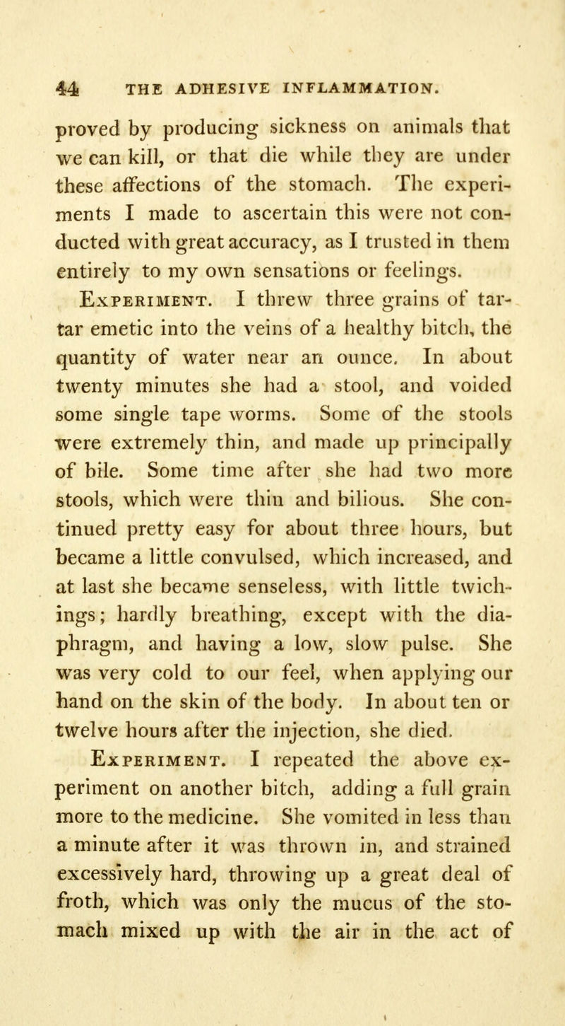 proved by producing sickness on animals that we can kill, or that die while they are under these affections of the stomach. The experi- ments I made to ascertain this were not con- ducted with great accuracy, as I trusted in them entirely to my own sensations or feelings. Experiment. I threw three grains of tar- tar emetic into the veins of a healthy bitch, the quantity of water near an ounce. In about twenty minutes she had a stool, and voided some single tape worms. Some of the stools were extremely thin, and made up principally of bile. Some time after she had two more stools, which were thin and bilious. She con- tinued pretty easy for about three hours, but became a little convulsed, which increased, and at last she became senseless, with little twich- ings; hardly breathing, except with the dia- phragm, and having a low, slow pulse. She was very cold to our feel, when applying our hand on the skin of the body. In about ten or twelve hours after the injection, she died. Experiment. I repeated the above ex- periment on another bitch, adding a full grain more to the medicine. She vomited in less than a minute after it was thrown in, and strained excessively hard, throwing up a great deal of froth, which was only the mucus of the sto- mach mixed up with the air in the act of