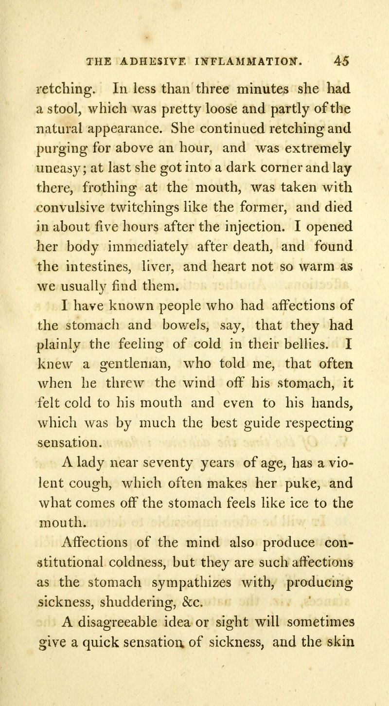 retching. In less than three minutes she had a stool, which was pretty loose and partly of the natural appearance. She continued retching and purging for above an hour, and was extremely uneasy; at last she got into a dark corner and lay there, frothing at the mouth, was taken with convulsive twitchings like the former, and died in about five hours after the injection. I opened her body immediately after death, and found the intestines, liver, and heart not so warm as we usually find them. I have known people who had affections of the stomach and bowels, say, that they had plainly the feeling of cold in their bellies. I knew a gentleman, who told me, that often when he threw the wind off his stomach, it felt cold to his mouth and even to his hands, which was by much the best guide respecting sensation. A lady near seventy years of age, has a vio- lent cough, which often makes her puke, and what comes off the stomach feels like ice to the mouth. Affections of the mind also produce con- stitutional coldness, but they are such affections as the stomach sympathizes with, producing sickness, shuddering, &c. A disagreeable idea or sight will sometimes give a quick sensation* of sickness, and the skin