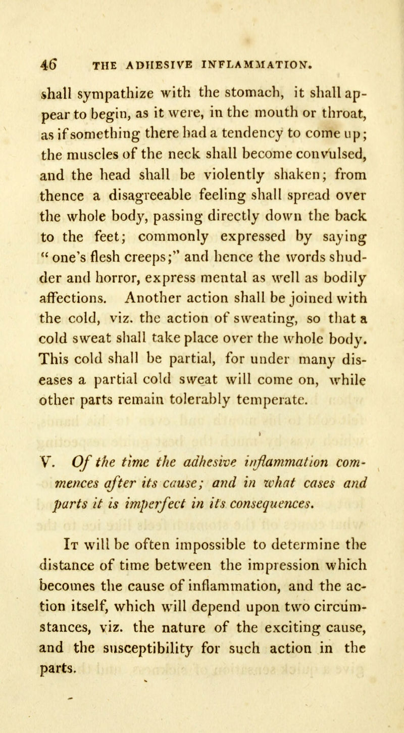 shall sympathize with the stomach, it shall ap- pear to begin, as it were, in the mouth or throat, as if something there had a tendency to come up; the muscles of the neck shall become convulsed, and the head shall be violently shaken; from thence a disagreeable feeling shall spread over the whole body, passing directly down the back to the feet; commonly expressed by saying  one's flesh creeps; and hence the words shud- der and horror, express mental as well as bodily affections. Another action shall be joined with the cold, viz. the action of sweating, so that a cold sweat shall take place over the whole body. This cold shall be partial, for under many dis- eases a partial cold sweat will come on, while other parts remain tolerably temperate. V. Of the time the adhesive inflammation com- mences after its cause; and in what cases and parts it is imperfect in its consequences. It will be often impossible to determine the distance of time between the impression which becomes the cause of inflammation, and the ac- tion itself, which will depend upon two circum- stances, viz. the nature of the exciting cause, and the susceptibility for such action in the parts.