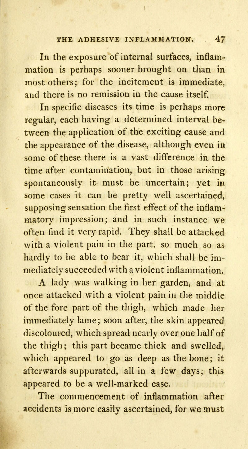 I THE ADHESIVE INFLAMMATION. 47 In the exposure of internal surfaces, inflam- mation is perhaps sooner brought on than in most others; for the incitement is immediate, and there is no remission in the cause itself. In specific diseases its time is perhaps more regular, each having a determined interval be- tween the application of the exciting cause and the appearance of the disease, although even in some of these there is a vast difference in the time after contamination, but in those arising spontaneously it must be uncertain; yet in some cases it can be pretty well ascertained, supposing sensation the first effect of the inflam- matory impression; and in such instance we often find it very rapid. They shall be attacked with a violent pain in the part, so much so as hardly to be able to bear it, which shall be im- mediately succeeded with a violent inflammation. A lady was walking in her garden, and at once attacked with a violent pain in the middle of the fore part of the thigh, which made her immediately lame; soon after, the skin appeared discoloured, which spread nearly over one half of the thigh; this part became thick and swelled, which appeared to go as deep as the bone; it afterwards suppurated, all in a few days; this appeared to be a well-marked case. The commencement of inflammation after accidents is more easily ascertained, for we must