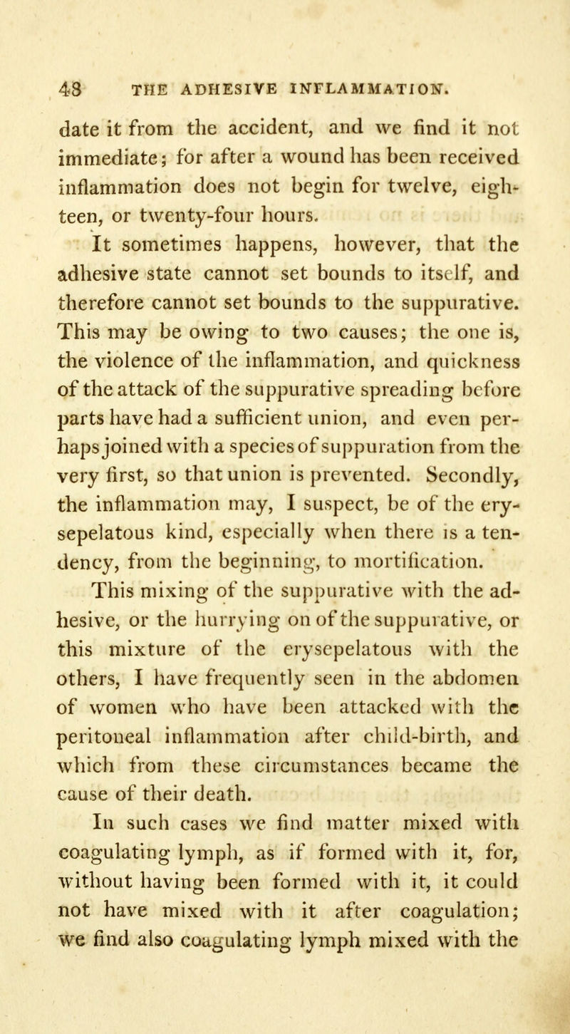 date it from the accident, and we find it not immediate; for after a wound has been received inflammation does not begin for twelve, eigh- teen, or twenty-four hours. It sometimes happens, however, that the adhesive state cannot set bounds to itself, and therefore cannot set bounds to the suppurative. This may be owing to two causes; the one is, the violence of the inflammation, and quickness of the attack of the suppurative spreading before parts have had a sufficient union, and even per- haps joined with a species of suppuration from the very first, so that union is prevented. Secondly, the inflammation may, I suspect, be of the ery- sepelatous kind, especially when there is a ten- dency, from the beginning-, to mortification. This mixing of the suppurative with the ad- hesive, or the hurrying on of the suppurative, or this mixture of the erysepelatous with the others, I have frequently seen in the abdomen of women who have been attacked with the peritoneal inflammation after child-birth, and which from these circumstances became the cause of their death. In such cases we find matter mixed with coagulating lymph, as if formed with it, for, without having been formed with it, it could not have mixed with it after coagulation; we find also coagulating lymph mixed with the