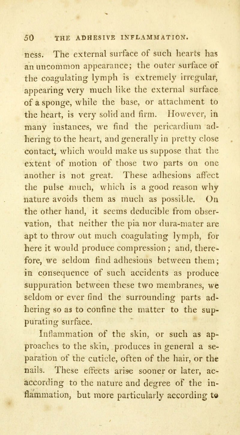 ness. The external surface of such hearts has an uncommon appearance; the outer .surface of the coagulating lymph is extremely irregular, appearing very much like the external surface of a sponge, while the base, or attachment to the heart, is very solid and firm. However, in many instances, we find the pericardium ad- hering to the heart, and generally in pretty close contact, which would make us suppose that the extent of motion of those two parts on one another is not great. These adhesions affect the pulse much, which is a good reason why nature avoids them as much as possiUe. On the other hand, it seems deducible from obser- vation, that neither the pia nor dura-mater are apt to throw out much coagulating lymph, for here it would produce compression ; and, there- fore, we seldom find adhesions between them; in consequence of such accidents as produce suppuration between these two membranes, vvc seldom or ever find the surrounding parts ad- hering so as to confine the matter to the sup- purating surface, Inflammation of the skin, or such as ap- proaches to the skin, produces in general a se- paration of the cuticle, often of the hair, or the nails. These effects arise sooner or later, ac- according to the nature and degree of the in- flammation, but more particularly according to