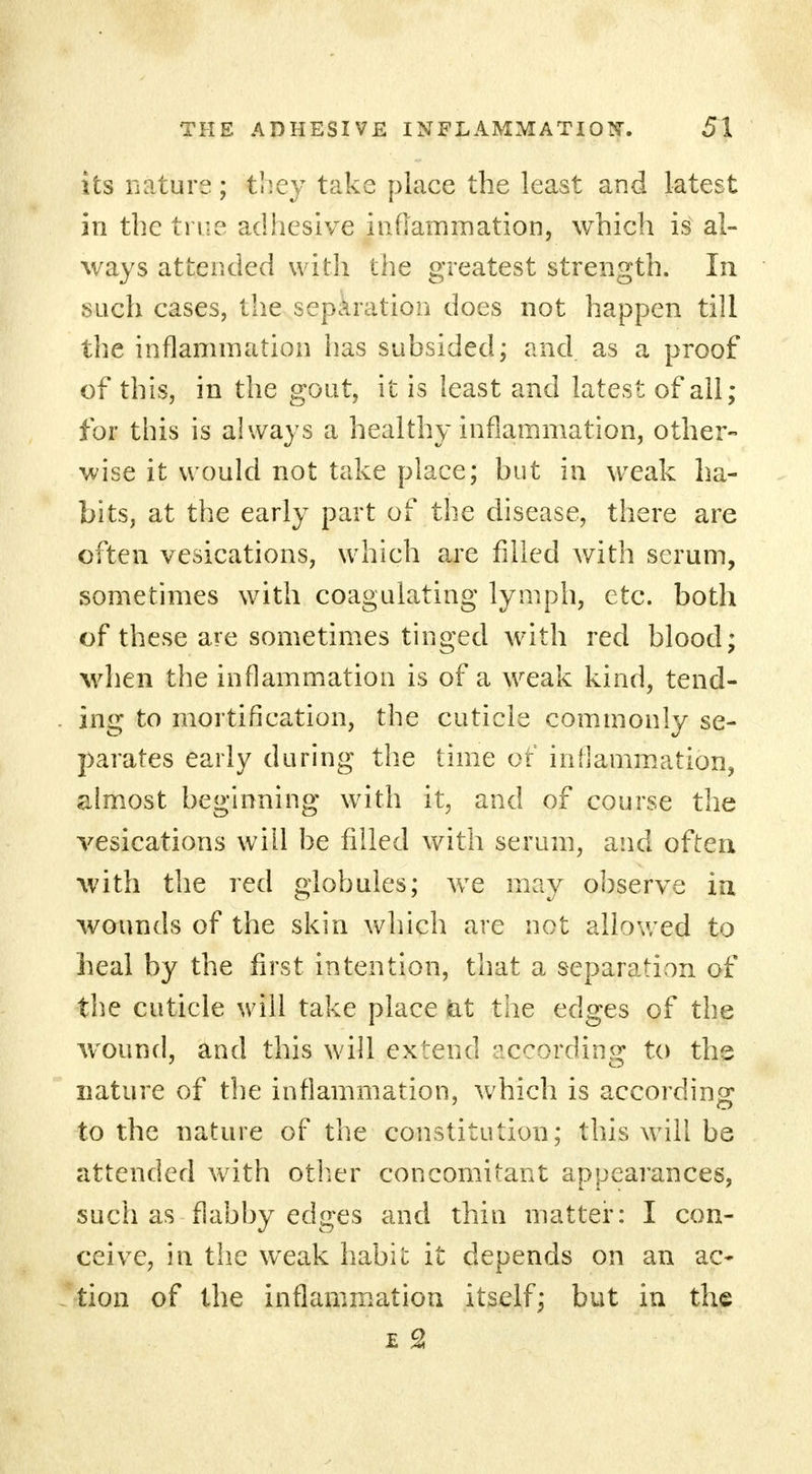 its nature; tl'.ey take place the least and latest in the true adhesive inflammation, which is al- ways attended with the greatest strength. In such cases, the separation does not happen till the inflammation has subsided; and. as a proof of this, in the gout, it is least and latest of all; for this is always a healthy inflammation, other- wise it would not take place; but in weak ha- bits, at the early part of the disease, there are often vesications, which are filled with serum, sometimes with coagulating lymph, etc. both of these are sometimes tinged with red blood; when the inflammation is of a weak kind, tend- ing to mortification, the cuticle commonly se- parates early during the time of inflammation, almost beginning with it, and of course the vesications will be filled with serum, and often with the red globules; we may observe in wounds of the skin which are not allowed to heal by the first intention, that a separation of the cuticle will take place at tiie edges of the wound, and this will extend according to the nature of the inflammation, which is according to the nature of the constitution; this will be attended with other concomitant appearances, such as flabby edges and thin matter: I con- ceive, in the weak habit it depends on an ac- tion of the inflammation itself; but in the e 2