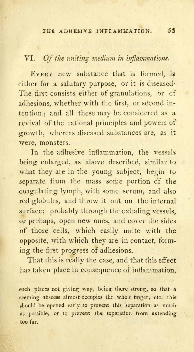 VI. Of the uniting medium in inflammations. Every new substance that is formed, is either for a salutary purpose, or it is diseased* The first consists either of granulations, or of adhesions, whether with the first, or second in- tention ; and all these may be considered as a revival of the rational principles and powers of growth, whereas diseased substances are, as it were, monsters. In the adhesive iuflammation, the vessels being enlarged, as above described, similar to what they are in the young subject, begin to separate from the mass some portion of the coagulating lymph, with some serum, and also red globules, and throw it out on the internal surface; probably through the exhaling vessels, or perhaps, open new ones, and cover the sides of those cells, which easily unite with the opposite, with which they are in contact, form- ing the first progress of adhesions. That this is really the case, and that this effect has taken place in consequence of inflammation, such places not giving way, being there strong, so that a seeming abscess almost occupies the whole finger, etc. this should be opened early to prevent this separation as much as possible, or to prevent the separation from extending too far.