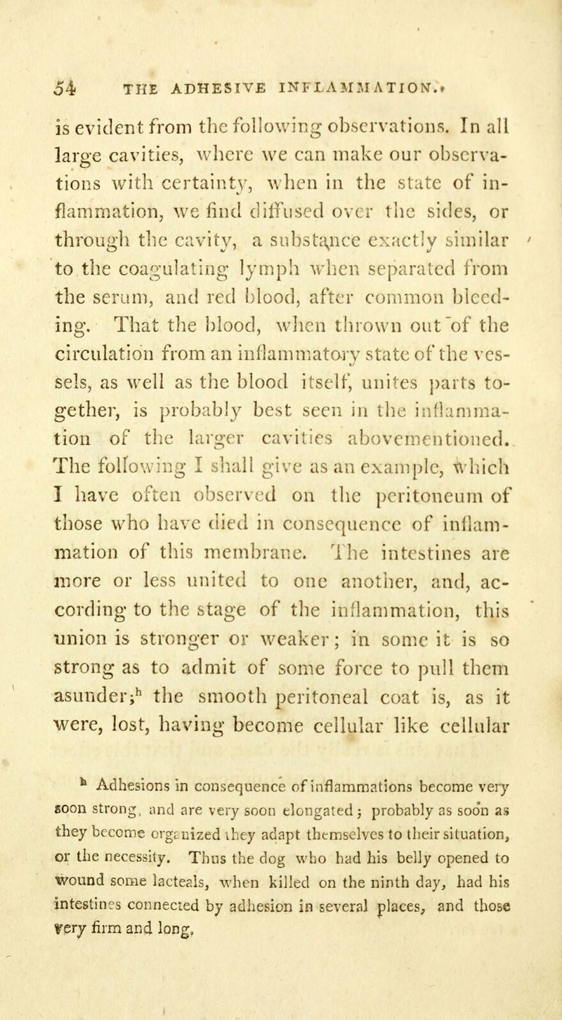 is evident from the following observations. In all large cavities, where we can make our observa- tions with certainty, when in the state of in- flammation, we find diffused over the sides, or through the cavity, a substance exactly similar to the coagulating lymph when separated from the serum, and red blood, after common bleed- ing. That the blood, when thrown out of the circulation from an inflammatory state of the ves- sels, as well as the blood itself, unites parts to- gether, is probably best seen in the inflamma- tion of the larger cavities abovementioned. The following I shall give as an example, which I have often observed on the peritoneum of those who have died in consequence of inllam- mation of this membrane. The intestines are more or less united to one another, and, ac- cording to the stage of the inflammation, this Union is stronger or weaker; in some it is so strong as to admit of some force to pull them asunder;*1 the smooth peritoneal coat is, as it were, lost, having become cellular like cellular * Adhesions in consequence of inflammations become very soon strong, and are very soon elongated; probably as soon as they become organized ihey adapt themselves to their situation, or the necessity. Thus the dog who had his belly opened to wound some lacteals, when killed on the ninth day, had his intestines connected by adhesion in several places, and those Very firm and long.
