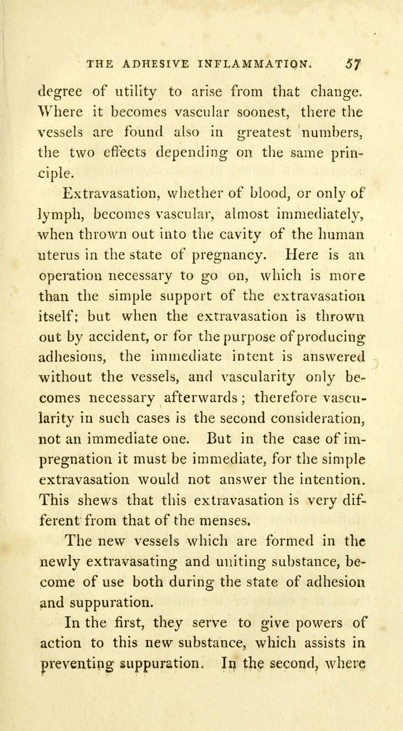 degree of utility to arise from that change. Where it becomes vascular soonest, there the vessels are found also in greatest numbers, the two effects depending on the same prin- ciple. Extravasation, whether of blood, or only of lymph, becomes vascular, almost immediately, when thrown out into the cavity of the human uterus in the state of pregnancy. Here is an operation necessary to go on, which is more than the simple support of the extravasation itself; but when the extravasation is thrown out by accident, or for the purpose of producing adhesions, the immediate intent is answered without the vessels, and vascularity only be- comes necessary afterwards ; therefore vascu- larity in such cases is the second consideration, not an immediate one. But in the case of im- pregnation it must be immediate, for the simple extravasation would not answer the intention. This shews that this extravasation is very dif- ferent from that of the menses. The new vessels which are formed in the newly extravasating and uniting substance, be- come of use both during the state of adhesion and suppuration. In the first, they serve to give powers of action to this new substance, which assists in preventing suppuration. In the second, where