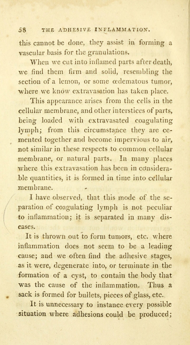 this cannot be done, they assist in forming a vascular basis for the granulations. When we cut into inflamed parts after death, we find them firm and solid, resembling the section of a lemon, or some cedematous tumor, where we know extravasation has taken place. This appearance arises from the cells in the cellular membrane, and other interstices of parts, being loaded with extravasated coagulating lymph; from this circumstance they are ce- mented together and become impervious to air, not similar in these respects to common cellular membrane, or natural parts. In many places where this extravasation has been in considera- ble quantities, it is formed in time into cellular membrane. I have observed, that this mode of the se- paration of coagulating lymph is not peculiar to inflammation; it is separated in many dis- eases. It is thrown out to form tumors, etc. where inflammation does not seem to be a leading cause; and we often find the adhesive stages, as it were, degenerate into, or terminate in the formation of a cyst, to contain the body that was the cause of the inflammation. Thus a sack is formed for bullets, pieces of glass, etc. It is unnecessary to instance every possible situation where adhesions could be produced;