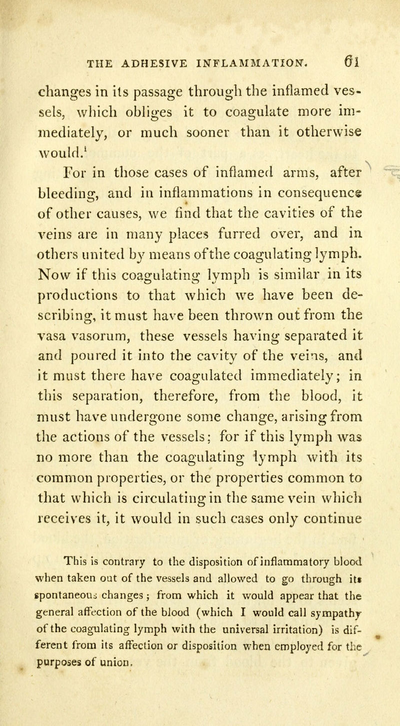 changes in its passage through the inflamed ves- sels, which obliges it to coagulate more im- mediately, or much sooner than it otherwise would.1 For in those cases of inflamed arms, after bleeding, and in inflammations in consequence of other causes, we find that the cavities of the veins are in many places furred over, and in others united by means of the coagulating lymph. Now if this coagulating lymph is similar in its productions to that which we have been de- scribing, it must have been thrown out from the vasa vasorum, these vessels having separated it and poured it into the cavity of the veins, and it must there have coagulated immediately; in this separation, therefore, from the blood, it must have undergone some change, arising from the actions of the vessels; for if this lymph was no more than the coagulating lymph with its common properties, or the properties common to that which is circulating in the same vein which receives it, it would in such cases only continue This is contrary to the disposition of inflammatory blood when taken oat of the vessels and allowed to go through its spontaneous changes; from which it would appear that the general affection of the blood (which I would call sympathy of the coagulating lymph with the universal irritation) is dif- ferent from its affection or disposition when employed for the purposes of union.