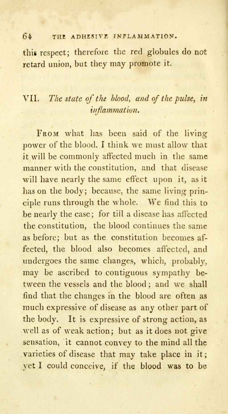 this respect; therefore the red globules do not retard union, but they may promote it. VII. The state of the blood, and of the pulse, in inflammation. From what has been said of the living power of the blood, I think we must allow that it will be commonly affected much in the same manner with the constitution, and that disease will have nearly the same effect upon it, as it has on the body; because, the same living prin- ciple runs through the whole. We find this to be nearly the case; for tiil a disease has affected the constitution, the blood continues the same as before; but as the constitution becomes af- fected, the blood also becomes affected, and undergoes the same changes, which, probably, may be ascribed to contiguous sympathy be- tween the vessels and the blood; and we shall find that the changes in the blood are often as much expressive of disease as any other part of the body. It is expressive of strong action, as well as of weak action; but as it does not give sensation, it cannot convey to the mind all the varieties of disease that may take place in it; yet I could conceive, if the blood was to be