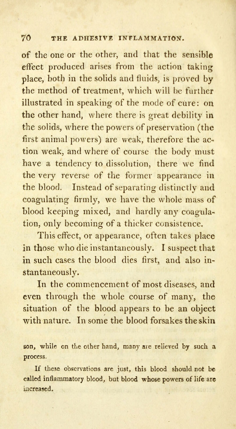 of the one or the other, and that the sensible effect produced arises from the action taking place, both in the solids and fluids, is proved by the method of treatment, which will be further illustrated in speaking of the mode of cure: on the other hand, where there is great debility in the solids, where the powers of preservation (the first animal powers) are weak, therefore the ac- tion weak, and where of course the body must have a tendency to dissolution, there we find the very reverse of the former appearance in the blood. Instead of separating distinctly and coagulating firmly, we have the whole mass of blood keeping mixed, and hardly any coagula- tion, only becoming of a thicker consistence. This effect, or appearance, often takes place in those who die instantaneously. I suspect that in such cases the blood dies first, and also in- stantaneously. In the commencement of most diseases, and even through the whole course of many, the situation of the blood appears to be an object with nature. In some the blood forsakes the skin son, while on the other hand, many are relieved by such a process. If these observations are just, this blood should not be called inflammatory blood, but blood whose powers of life arc increased.