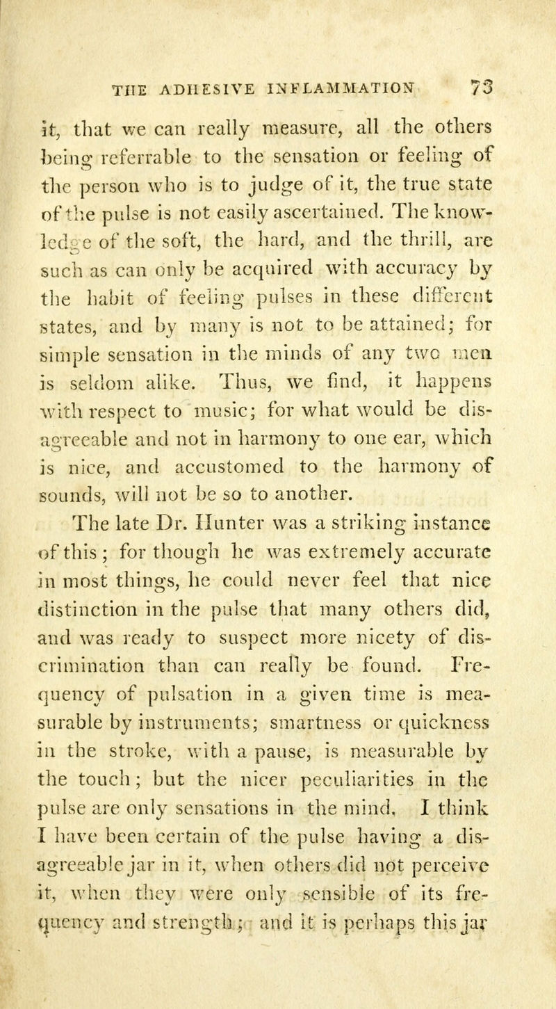 it, that we can really measure, all the others being referrable to the sensation or feeling of the person who is to judge of it, the true state ofvthe pulse is not easily ascertained. The know- led _e of the soft, the hard, and the thrill, are such as can only be acquired with accuracy by the habit of feeling pulses in these different states, and by many is not to be attained; for simple sensation in the minds of any two men is seldom alike. Thus, we find, it happens with respect to music; for what would be dis- agreeable and not in harmony to one ear, which is nice, and accustomed to the harmony of sounds, will not be so to another. The late Dr. Hunter was a striking instance of this ; for though he was extremely accurate in most things, he could never feel that nice distinction in the pulse that many others did, and was ready to suspect more nicety of dis- crimination than can really be found. Fre- quency of pulsation in a given time is mea- surable by instruments; smartness or quickness in the stroke, with a pause, is measurable by the touch; but the nicer peculiarities in the pulse are only sensations in the mind, I think I have been certain of the pulse having a dis- agreeable jar in it, when others did not perceive it, when they were only sensible of its fre- quency and strength ; and it is perhaps this jar