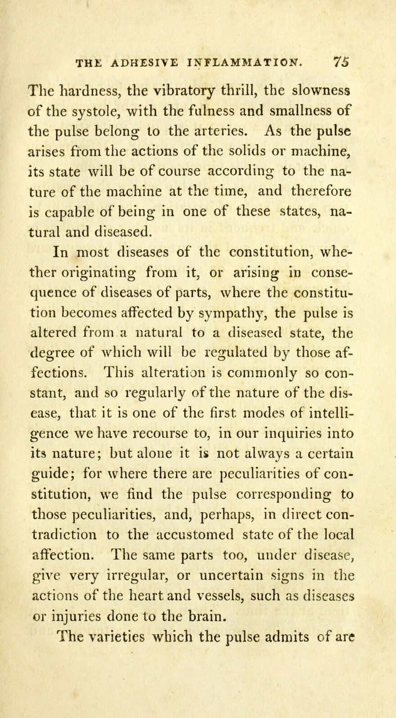 The hardness, the vibratory thrill, the slowness of the systole, with the fulness and smallness of the pulse belong to the arteries. As the pulse arises from the actions of the solids or machine, its state will be of course according to the na- ture of the machine at the time, and therefore is capable of being in one of these states, na- tural and diseased. In most diseases of the constitution, whe- ther originating from it, or arising in conse- quence of diseases of parts, where the constitu- tion becomes affected by sympathy, the pulse is altered from a natural to a diseased state, the degree of which will be regulated by those af- fections. This alteration is commonly so con- stant, and so regularly of the nature of the dis- ease, that it is one of the first modes of intelli- gence we have recourse to, in our inquiries into its nature; but alone it is not always a certain guide; for where there are peculiarities of con- stitution, we find the pulse corresponding to those peculiarities, and, perhaps, in direct con- tradiction to the accustomed state of the local affection. The same parts too, under disease, give very irregular, or uncertain signs in the actions of the heart and vessels, such as diseases or injuries done to the brain. The varieties which the pulse admits of are