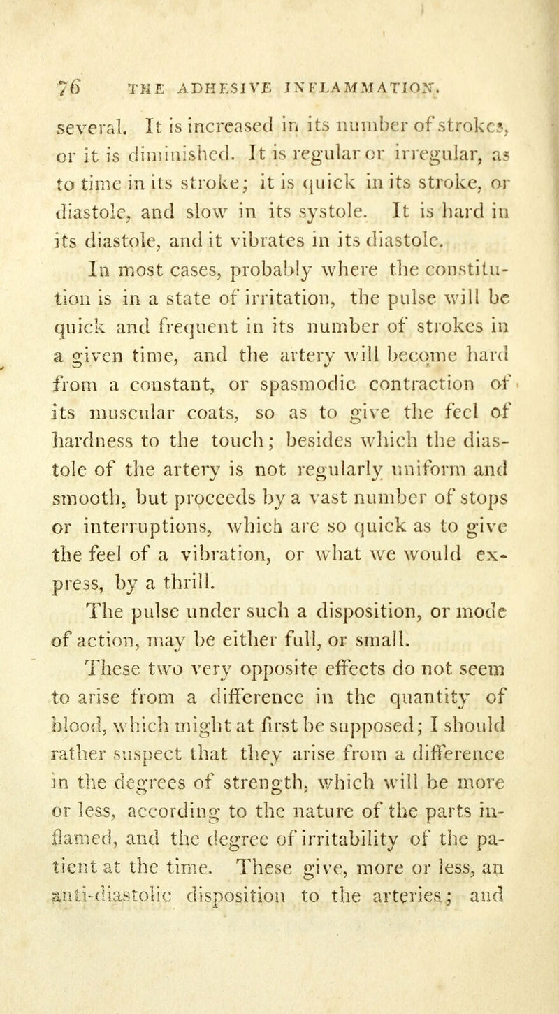 ] 76 THE ADHESIVE INFLAMMATION. several. It is increased in its number of stroke, or it is diminished. It is regular or irregular, a* to time in its stroke; it is quick in its stroke, or diastole, and slow in its systole. It is hard in its diastole, and it vibrates in its diastole. In most cases, probably where the constitu- tion is in a state of irritation, the pulse will be quick and frequent in its number of strokes in a given time, and the artery will become hard from a constant, or spasmodic contraction of its muscular coats, so as to give the feel of hardness to the touch; besides which the dias- tole of the artery is not regularly uniform and smooth, but proceeds by a vast number of stops or interruptions, which are so quick as to give the feel of a vibration, or what we would ex- press, by a thrill. The pulse under such a disposition, or mode of action, may be either full, or small. These two very opposite effects do not seem to arise from a difference in the quantity of blood, which might at first be supposed; I should rather suspect that they arise from a difference in the degrees of strength, which will be more or less, according to the nature of the parts in- flamed, and the degree of irritability of the pa- tient at the time. These give, more or less, an suiti-diastolic disposition to the arteries; and