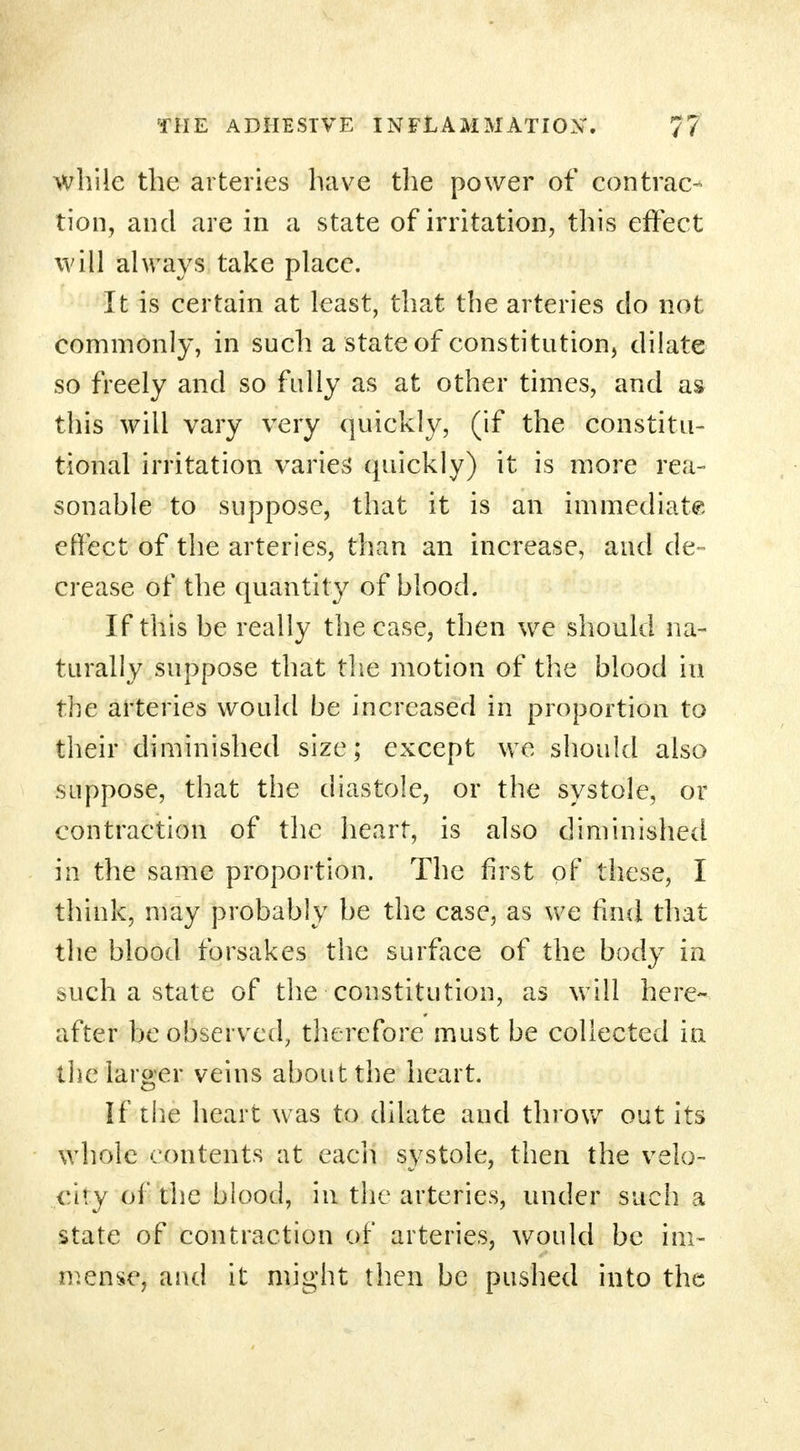 while the arteries have the power of contrac- tion, and are in a state of irritation, this effect will always take place. It is certain at least, that the arteries do not commonly, in such a state of constitution, dilate so freely and so fully as at other times, and as this will vary very quickly, (if the constitu- tional irritation varies* quickly) it is more rea- sonable to suppose, that it is an immediate effect of the arteries, than an increase, and de- crease of the quantity of blood. If this be really the case, then we should na- turally suppose that the motion of the blood in the arteries would be increased in proportion to their diminished size; except we should also suppose, that the diastole, or the systole, or contraction of the heart, is also diminished in the same proportion. The first of these, I think, may probably be the case, as we find that the blood forsakes the surface of the body in such a state of the constitution, as will here- after be observed, therefore must be collected in the larger veins about the heart. If the heart was to dilate aud throw out its whole contents at each systole, then the velo- city of the blood, in the arteries, under such a state of contraction of arteries, would be im- mense, and it might then be pushed into the