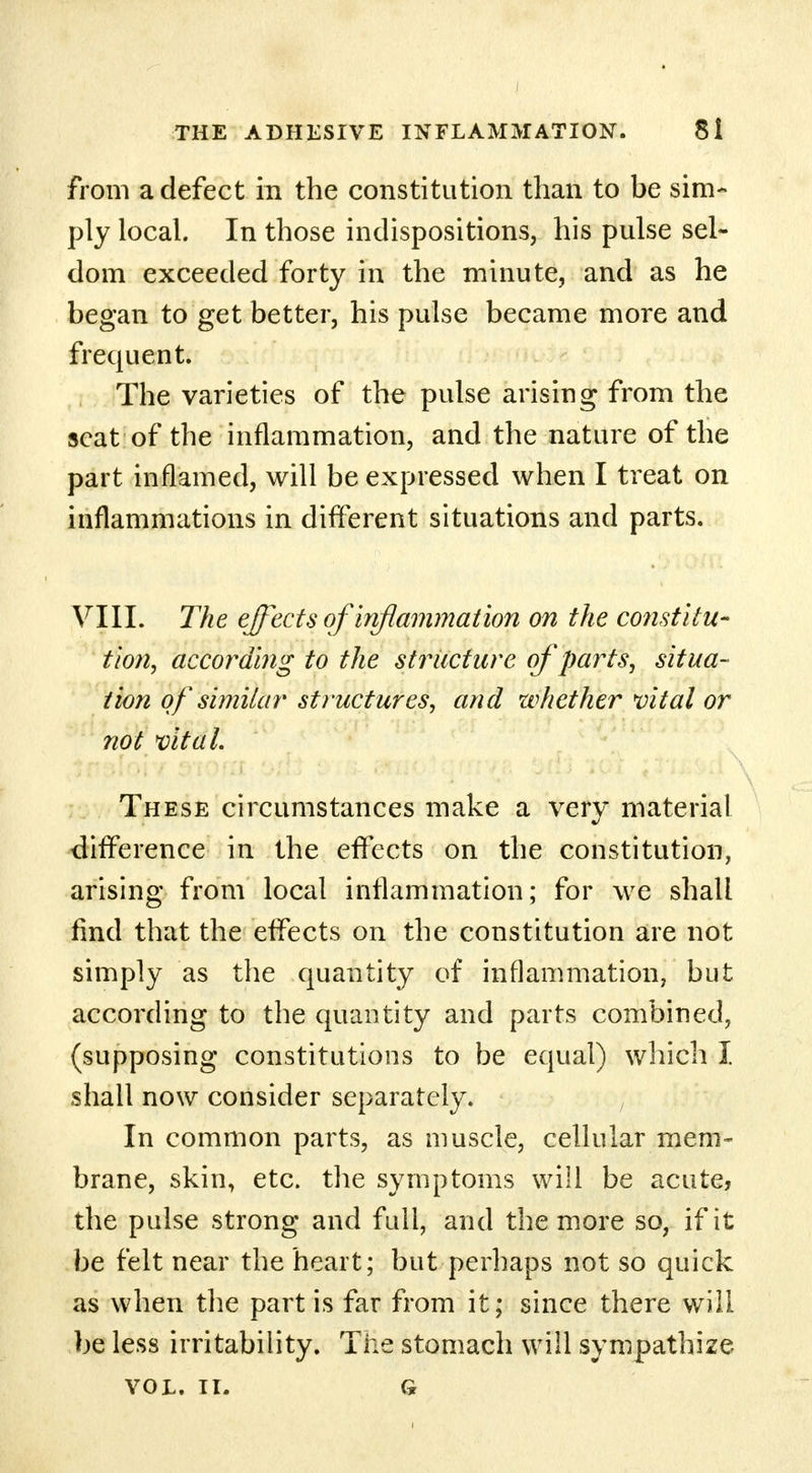from a defect in the constitution than to be sim- ply local. In those indispositions, his pulse sel- dom exceeded forty in the minute, and as he began to get better, his pulse became more and frequent. The varieties of the pulse arising from the scat of the inflammation, and the nature of the part inflamed, will be expressed when I treat on inflammations in different situations and parts. VIII. The effects of inflammation on the constitu- tion, according to the structure of parts, situa- tion of similar structures, and whether vital or not vital. These circumstances make a very material difference in the effects on the constitution, arising from local inflammation; for we shall find that the effects on the constitution are not simply as the quantity of inflammation, but according to the quantity and parts combined, (supposing constitutions to be equal) which I shall now consider separately. In common parts, as muscle, cellular mem- brane, skin, etc. the symptoms will be acute, the pulse strong and full, and the more so, if it be felt near the heart; but perhaps not so quick as when the part is far from it; since there will be less irritability. The stomach will sympathize VOL. II. G