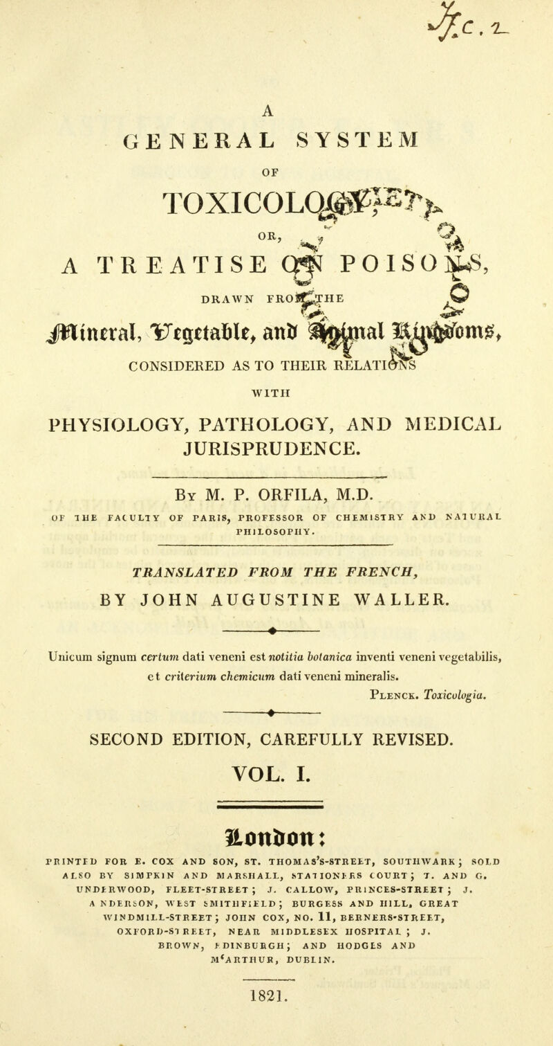 GENERAL SYSTEM OF TOXICQLOJpF?> A TREATISE Cjji POISOI^S, DRAWN FRO&pTHE JWitural, Iftgttafile, antr ^^ai m^^omg, CONSIDERED AS TO THEIR RELATIONS WITH PHYSIOLOGY, PATHOLOGY, AND MEDICAL JURISPRUDENCE. By M. P. ORFILA, M.D. OF 1 HE FACULTY OF PARIS, PROFESSOR OF CHEMISTRY AND NATURAL PHILOSOPHY. TRANSLATED FROM THE FRENCH, BY JOHN AUGUSTINE WALLER. « Unicum signura certum dati veneni est notitia bolanica inventi veneni vegetabilis, et criierium chemicum dati veneni mineralis. Plenck. Toxiculogiu. ♦ SECOND EDITION, CAREFULLY REVISED. VOL. I. aonirmt: PRINTED FOR E. COX AND SON, ST. THOM A s's-STREET, SOIJTHWABKj SOLD ALSO BY SJMPK1N AND MARSHALL, STATIONERS COURT J T. AND G. UNDERWOOD, FLEET-STREET; J. CALLOW, PRINCES-STREET J J. ANDERSON, WEST &M1THFIELD; BURGESS AND HILL, GREAT windmill-street; JOHN COX, NO. 11, BERNERS-STREET, OXFORD-STREET, NEAR MIDDLESEX HOSPITAL \ 3. BROWN, f DIN BURGH J AND HODGES AND M'ARTHUR, DUBLIN. 1821.